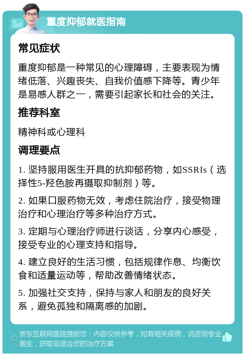 重度抑郁就医指南 常见症状 重度抑郁是一种常见的心理障碍，主要表现为情绪低落、兴趣丧失、自我价值感下降等。青少年是易感人群之一，需要引起家长和社会的关注。 推荐科室 精神科或心理科 调理要点 1. 坚持服用医生开具的抗抑郁药物，如SSRIs（选择性5-羟色胺再摄取抑制剂）等。 2. 如果口服药物无效，考虑住院治疗，接受物理治疗和心理治疗等多种治疗方式。 3. 定期与心理治疗师进行谈话，分享内心感受，接受专业的心理支持和指导。 4. 建立良好的生活习惯，包括规律作息、均衡饮食和适量运动等，帮助改善情绪状态。 5. 加强社交支持，保持与家人和朋友的良好关系，避免孤独和隔离感的加剧。