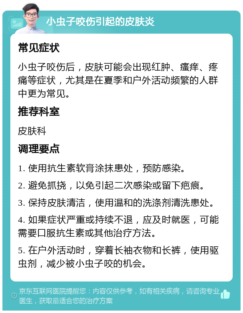 小虫子咬伤引起的皮肤炎 常见症状 小虫子咬伤后，皮肤可能会出现红肿、瘙痒、疼痛等症状，尤其是在夏季和户外活动频繁的人群中更为常见。 推荐科室 皮肤科 调理要点 1. 使用抗生素软膏涂抹患处，预防感染。 2. 避免抓挠，以免引起二次感染或留下疤痕。 3. 保持皮肤清洁，使用温和的洗涤剂清洗患处。 4. 如果症状严重或持续不退，应及时就医，可能需要口服抗生素或其他治疗方法。 5. 在户外活动时，穿着长袖衣物和长裤，使用驱虫剂，减少被小虫子咬的机会。