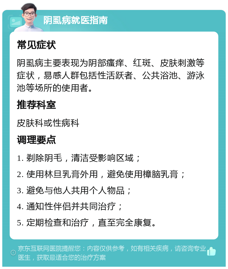 阴虱病就医指南 常见症状 阴虱病主要表现为阴部瘙痒、红斑、皮肤刺激等症状，易感人群包括性活跃者、公共浴池、游泳池等场所的使用者。 推荐科室 皮肤科或性病科 调理要点 1. 剃除阴毛，清洁受影响区域； 2. 使用林旦乳膏外用，避免使用樟脑乳膏； 3. 避免与他人共用个人物品； 4. 通知性伴侣并共同治疗； 5. 定期检查和治疗，直至完全康复。