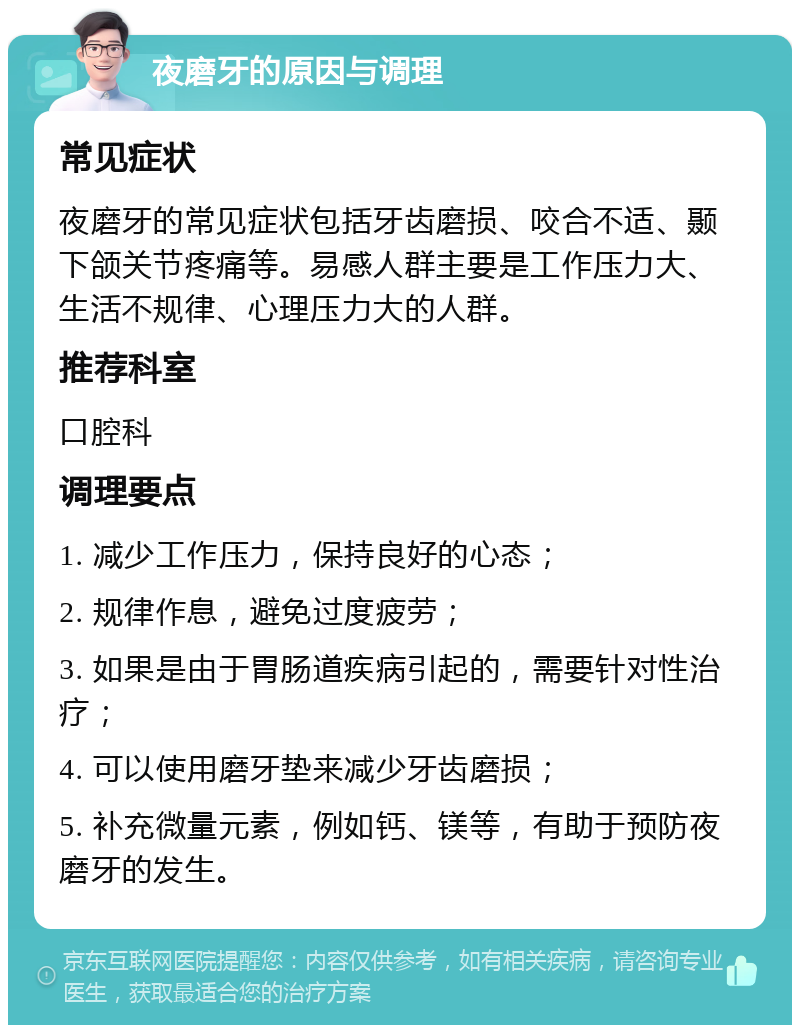 夜磨牙的原因与调理 常见症状 夜磨牙的常见症状包括牙齿磨损、咬合不适、颞下颌关节疼痛等。易感人群主要是工作压力大、生活不规律、心理压力大的人群。 推荐科室 口腔科 调理要点 1. 减少工作压力，保持良好的心态； 2. 规律作息，避免过度疲劳； 3. 如果是由于胃肠道疾病引起的，需要针对性治疗； 4. 可以使用磨牙垫来减少牙齿磨损； 5. 补充微量元素，例如钙、镁等，有助于预防夜磨牙的发生。