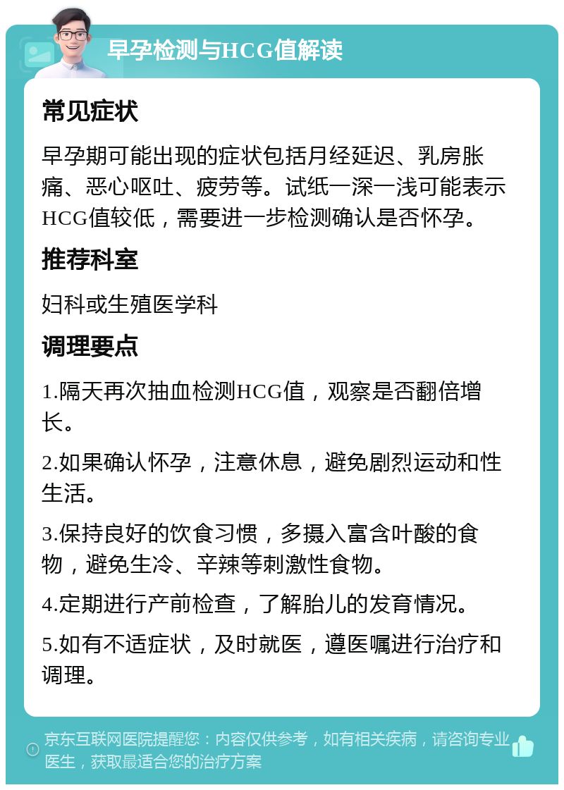 早孕检测与HCG值解读 常见症状 早孕期可能出现的症状包括月经延迟、乳房胀痛、恶心呕吐、疲劳等。试纸一深一浅可能表示HCG值较低，需要进一步检测确认是否怀孕。 推荐科室 妇科或生殖医学科 调理要点 1.隔天再次抽血检测HCG值，观察是否翻倍增长。 2.如果确认怀孕，注意休息，避免剧烈运动和性生活。 3.保持良好的饮食习惯，多摄入富含叶酸的食物，避免生冷、辛辣等刺激性食物。 4.定期进行产前检查，了解胎儿的发育情况。 5.如有不适症状，及时就医，遵医嘱进行治疗和调理。