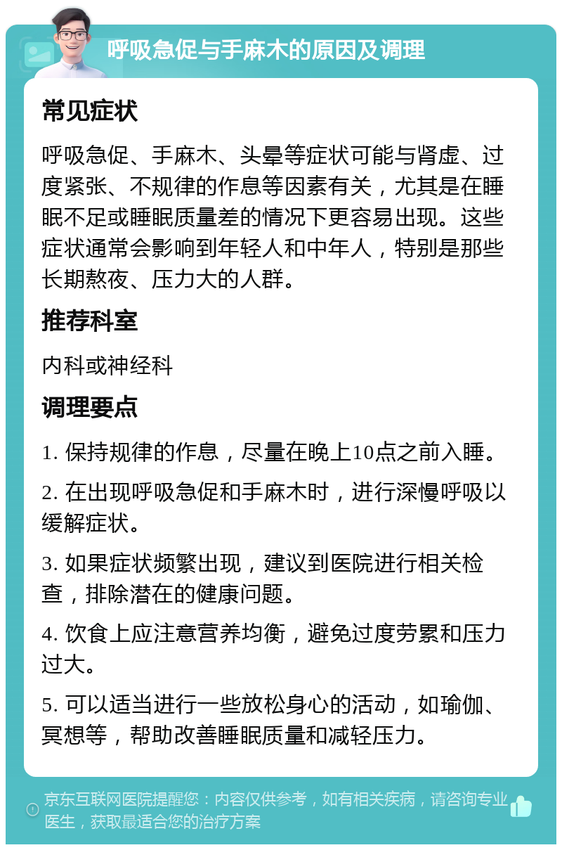 呼吸急促与手麻木的原因及调理 常见症状 呼吸急促、手麻木、头晕等症状可能与肾虚、过度紧张、不规律的作息等因素有关，尤其是在睡眠不足或睡眠质量差的情况下更容易出现。这些症状通常会影响到年轻人和中年人，特别是那些长期熬夜、压力大的人群。 推荐科室 内科或神经科 调理要点 1. 保持规律的作息，尽量在晚上10点之前入睡。 2. 在出现呼吸急促和手麻木时，进行深慢呼吸以缓解症状。 3. 如果症状频繁出现，建议到医院进行相关检查，排除潜在的健康问题。 4. 饮食上应注意营养均衡，避免过度劳累和压力过大。 5. 可以适当进行一些放松身心的活动，如瑜伽、冥想等，帮助改善睡眠质量和减轻压力。