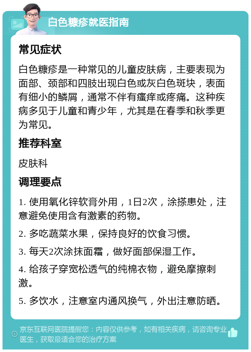 白色糠疹就医指南 常见症状 白色糠疹是一种常见的儿童皮肤病，主要表现为面部、颈部和四肢出现白色或灰白色斑块，表面有细小的鳞屑，通常不伴有瘙痒或疼痛。这种疾病多见于儿童和青少年，尤其是在春季和秋季更为常见。 推荐科室 皮肤科 调理要点 1. 使用氧化锌软膏外用，1日2次，涂搽患处，注意避免使用含有激素的药物。 2. 多吃蔬菜水果，保持良好的饮食习惯。 3. 每天2次涂抹面霜，做好面部保湿工作。 4. 给孩子穿宽松透气的纯棉衣物，避免摩擦刺激。 5. 多饮水，注意室内通风换气，外出注意防晒。