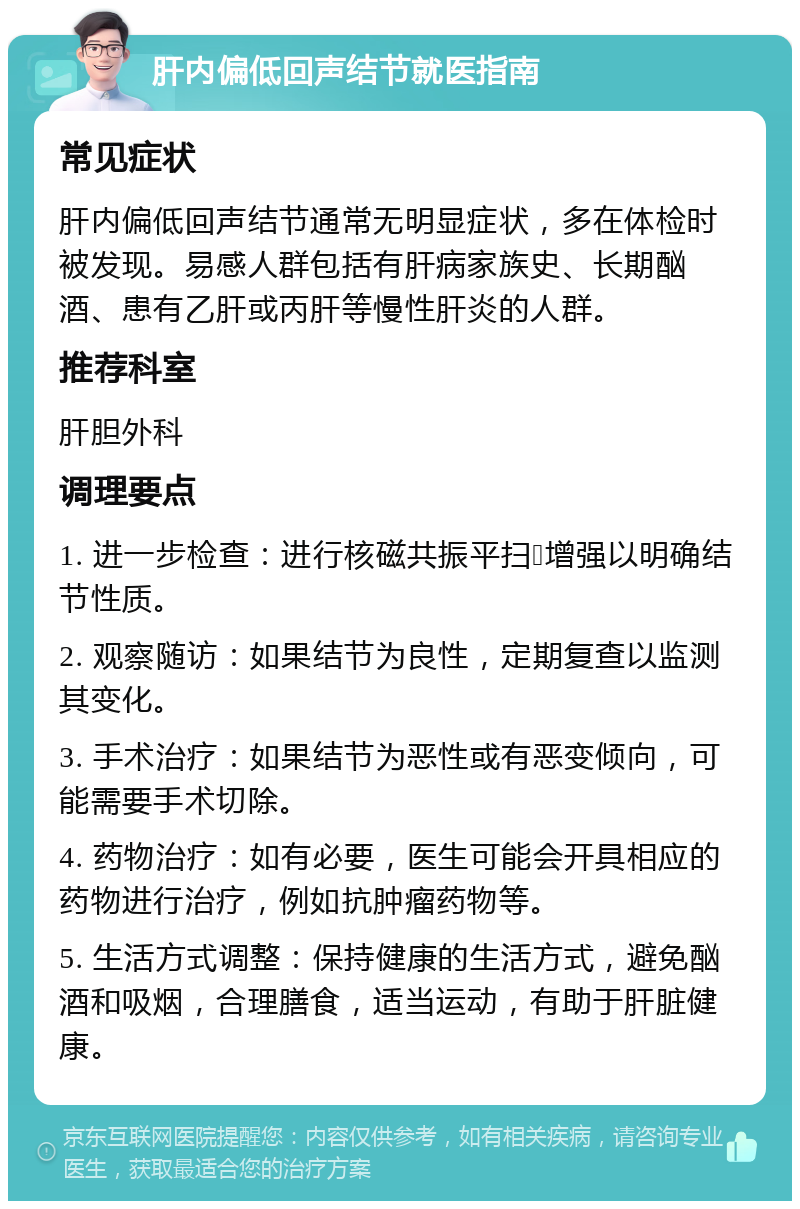 肝内偏低回声结节就医指南 常见症状 肝内偏低回声结节通常无明显症状，多在体检时被发现。易感人群包括有肝病家族史、长期酗酒、患有乙肝或丙肝等慢性肝炎的人群。 推荐科室 肝胆外科 调理要点 1. 进一步检查：进行核磁共振平扫➕增强以明确结节性质。 2. 观察随访：如果结节为良性，定期复查以监测其变化。 3. 手术治疗：如果结节为恶性或有恶变倾向，可能需要手术切除。 4. 药物治疗：如有必要，医生可能会开具相应的药物进行治疗，例如抗肿瘤药物等。 5. 生活方式调整：保持健康的生活方式，避免酗酒和吸烟，合理膳食，适当运动，有助于肝脏健康。