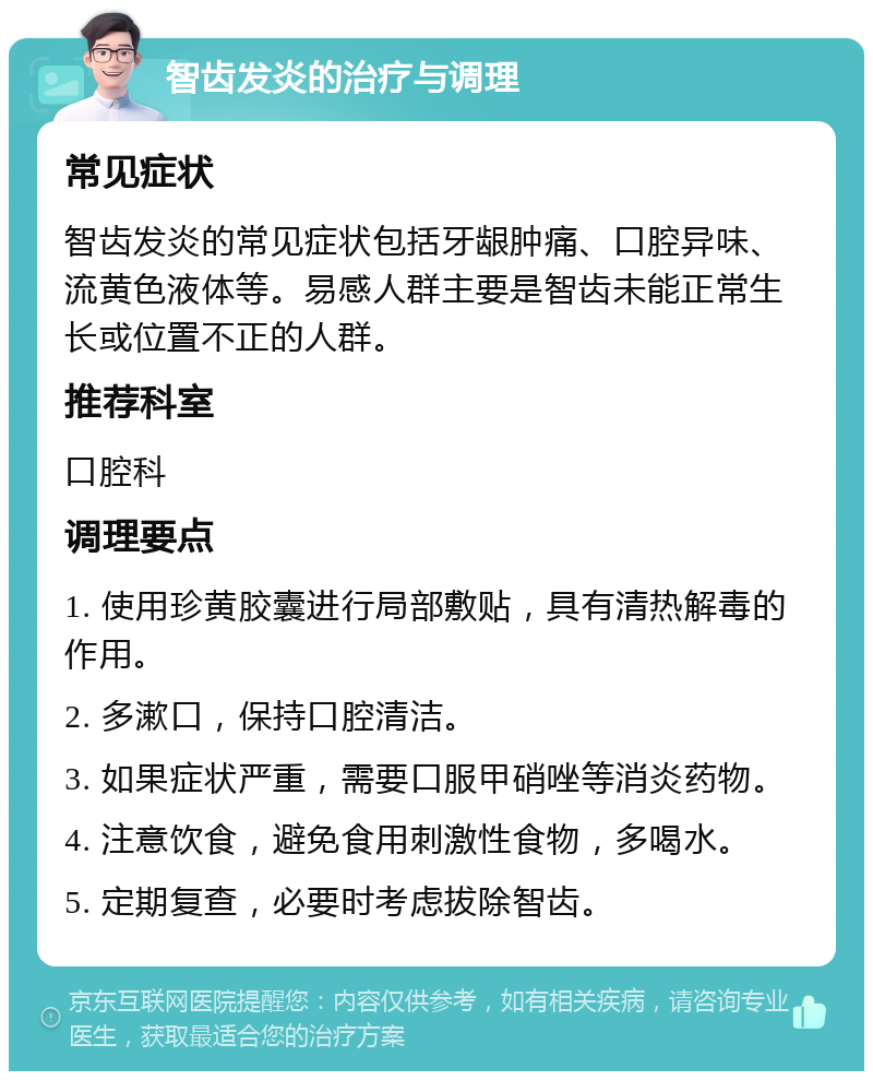 智齿发炎的治疗与调理 常见症状 智齿发炎的常见症状包括牙龈肿痛、口腔异味、流黄色液体等。易感人群主要是智齿未能正常生长或位置不正的人群。 推荐科室 口腔科 调理要点 1. 使用珍黄胶囊进行局部敷贴，具有清热解毒的作用。 2. 多漱口，保持口腔清洁。 3. 如果症状严重，需要口服甲硝唑等消炎药物。 4. 注意饮食，避免食用刺激性食物，多喝水。 5. 定期复查，必要时考虑拔除智齿。