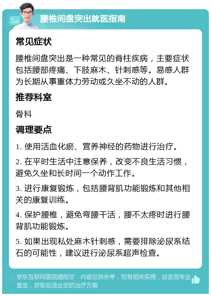 腰椎间盘突出就医指南 常见症状 腰椎间盘突出是一种常见的脊柱疾病，主要症状包括腰部疼痛、下肢麻木、针刺感等。易感人群为长期从事重体力劳动或久坐不动的人群。 推荐科室 骨科 调理要点 1. 使用活血化瘀、营养神经的药物进行治疗。 2. 在平时生活中注意保养，改变不良生活习惯，避免久坐和长时间一个动作工作。 3. 进行康复锻炼，包括腰背肌功能锻炼和其他相关的康复训练。 4. 保护腰椎，避免弯腰干活，腰不太疼时进行腰背肌功能锻炼。 5. 如果出现私处麻木针刺感，需要排除泌尿系结石的可能性，建议进行泌尿系超声检查。