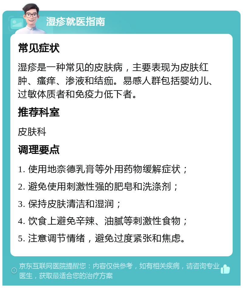 湿疹就医指南 常见症状 湿疹是一种常见的皮肤病，主要表现为皮肤红肿、瘙痒、渗液和结痂。易感人群包括婴幼儿、过敏体质者和免疫力低下者。 推荐科室 皮肤科 调理要点 1. 使用地奈德乳膏等外用药物缓解症状； 2. 避免使用刺激性强的肥皂和洗涤剂； 3. 保持皮肤清洁和湿润； 4. 饮食上避免辛辣、油腻等刺激性食物； 5. 注意调节情绪，避免过度紧张和焦虑。