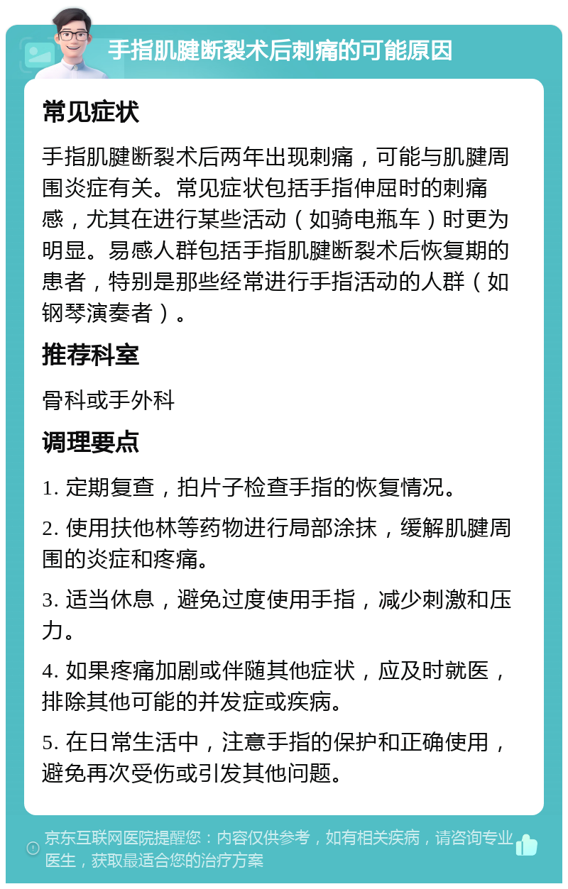 手指肌腱断裂术后刺痛的可能原因 常见症状 手指肌腱断裂术后两年出现刺痛，可能与肌腱周围炎症有关。常见症状包括手指伸屈时的刺痛感，尤其在进行某些活动（如骑电瓶车）时更为明显。易感人群包括手指肌腱断裂术后恢复期的患者，特别是那些经常进行手指活动的人群（如钢琴演奏者）。 推荐科室 骨科或手外科 调理要点 1. 定期复查，拍片子检查手指的恢复情况。 2. 使用扶他林等药物进行局部涂抹，缓解肌腱周围的炎症和疼痛。 3. 适当休息，避免过度使用手指，减少刺激和压力。 4. 如果疼痛加剧或伴随其他症状，应及时就医，排除其他可能的并发症或疾病。 5. 在日常生活中，注意手指的保护和正确使用，避免再次受伤或引发其他问题。