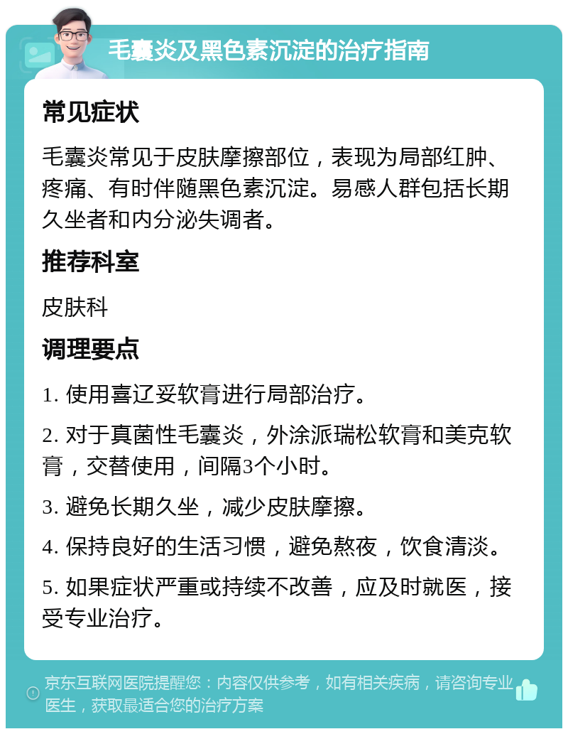 毛囊炎及黑色素沉淀的治疗指南 常见症状 毛囊炎常见于皮肤摩擦部位，表现为局部红肿、疼痛、有时伴随黑色素沉淀。易感人群包括长期久坐者和内分泌失调者。 推荐科室 皮肤科 调理要点 1. 使用喜辽妥软膏进行局部治疗。 2. 对于真菌性毛囊炎，外涂派瑞松软膏和美克软膏，交替使用，间隔3个小时。 3. 避免长期久坐，减少皮肤摩擦。 4. 保持良好的生活习惯，避免熬夜，饮食清淡。 5. 如果症状严重或持续不改善，应及时就医，接受专业治疗。