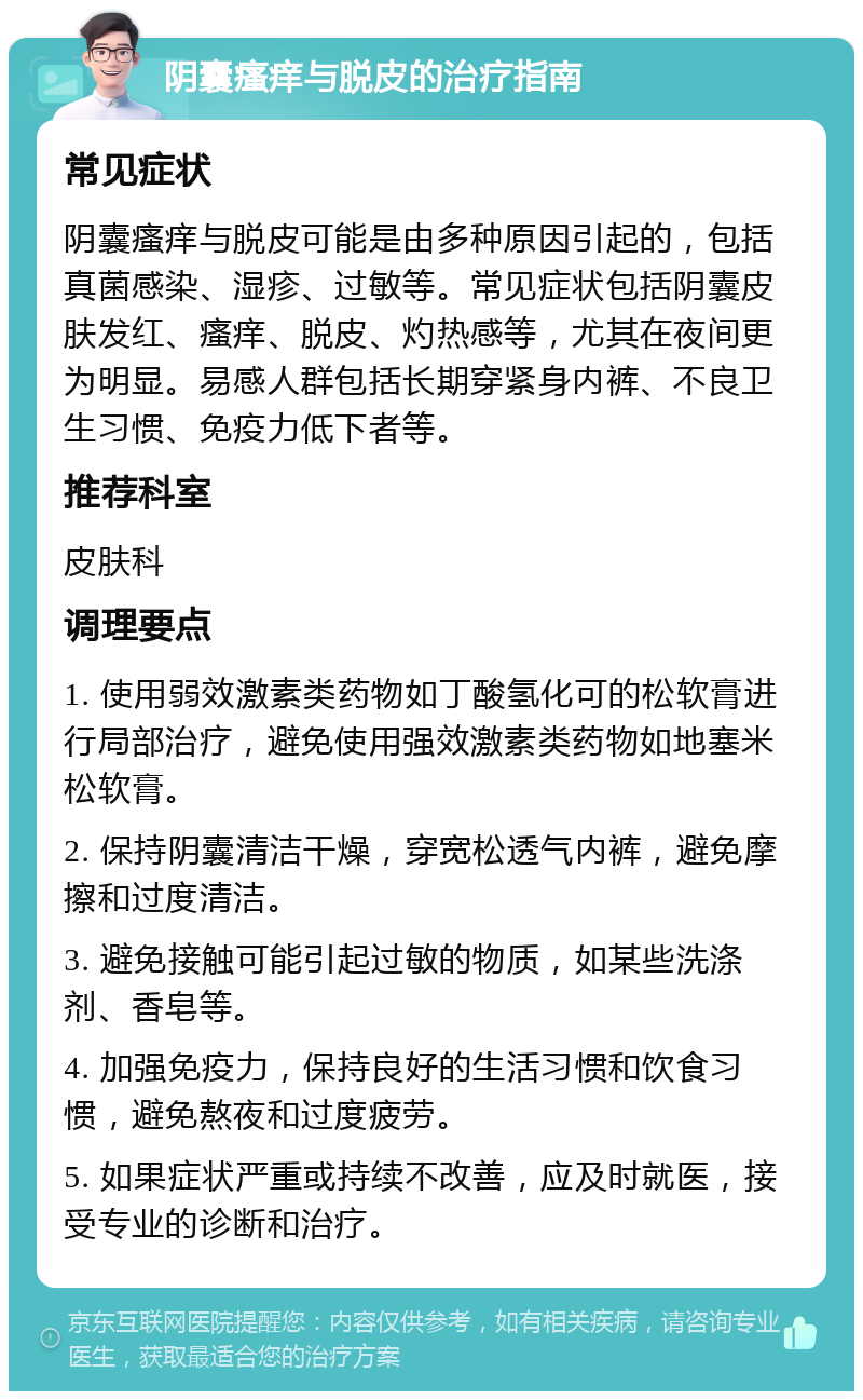 阴囊瘙痒与脱皮的治疗指南 常见症状 阴囊瘙痒与脱皮可能是由多种原因引起的，包括真菌感染、湿疹、过敏等。常见症状包括阴囊皮肤发红、瘙痒、脱皮、灼热感等，尤其在夜间更为明显。易感人群包括长期穿紧身内裤、不良卫生习惯、免疫力低下者等。 推荐科室 皮肤科 调理要点 1. 使用弱效激素类药物如丁酸氢化可的松软膏进行局部治疗，避免使用强效激素类药物如地塞米松软膏。 2. 保持阴囊清洁干燥，穿宽松透气内裤，避免摩擦和过度清洁。 3. 避免接触可能引起过敏的物质，如某些洗涤剂、香皂等。 4. 加强免疫力，保持良好的生活习惯和饮食习惯，避免熬夜和过度疲劳。 5. 如果症状严重或持续不改善，应及时就医，接受专业的诊断和治疗。