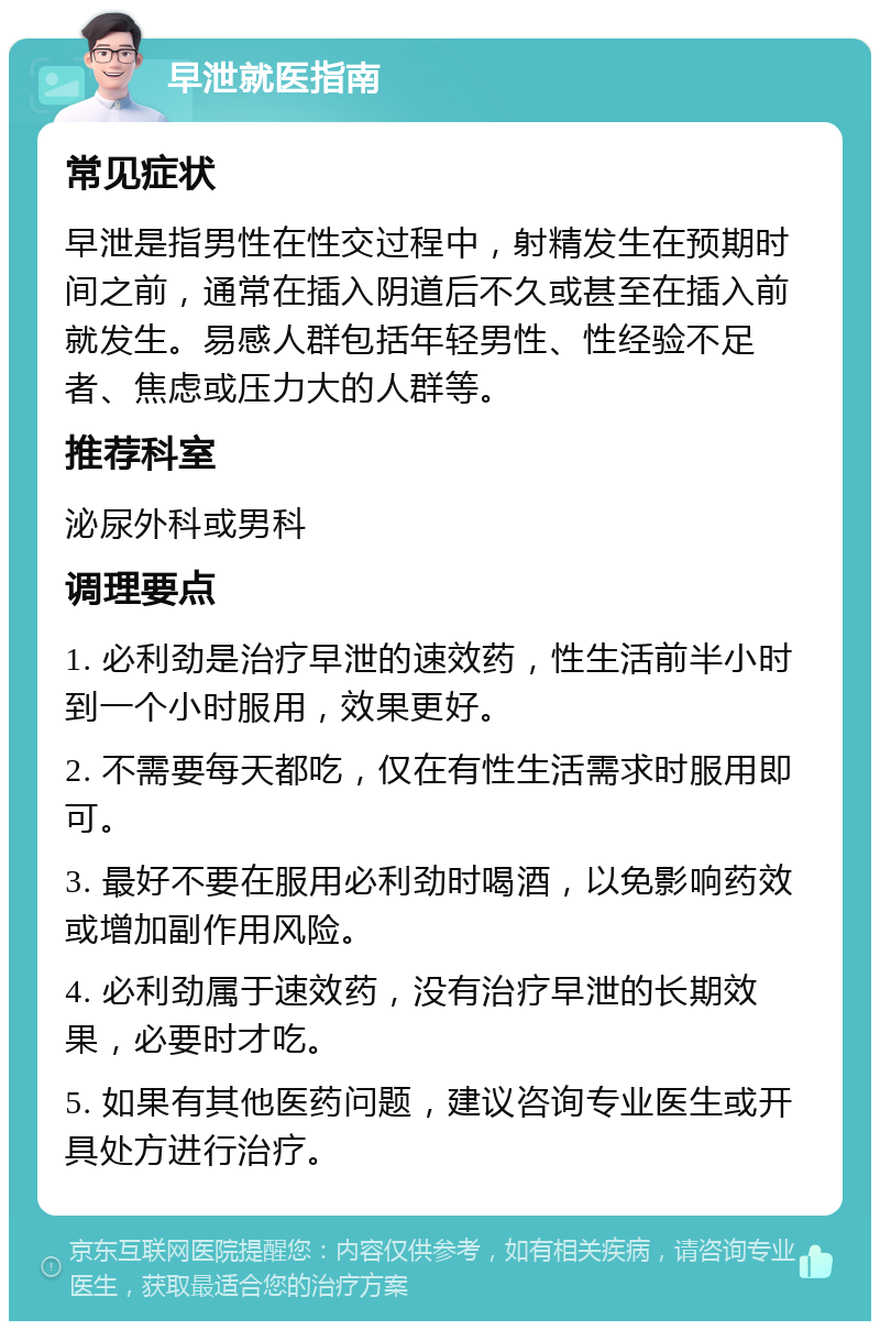 早泄就医指南 常见症状 早泄是指男性在性交过程中，射精发生在预期时间之前，通常在插入阴道后不久或甚至在插入前就发生。易感人群包括年轻男性、性经验不足者、焦虑或压力大的人群等。 推荐科室 泌尿外科或男科 调理要点 1. 必利劲是治疗早泄的速效药，性生活前半小时到一个小时服用，效果更好。 2. 不需要每天都吃，仅在有性生活需求时服用即可。 3. 最好不要在服用必利劲时喝酒，以免影响药效或增加副作用风险。 4. 必利劲属于速效药，没有治疗早泄的长期效果，必要时才吃。 5. 如果有其他医药问题，建议咨询专业医生或开具处方进行治疗。