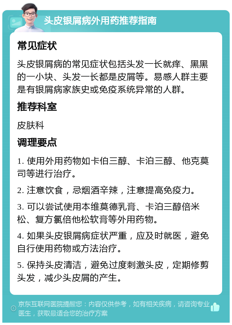 头皮银屑病外用药推荐指南 常见症状 头皮银屑病的常见症状包括头发一长就痒、黑黑的一小块、头发一长都是皮屑等。易感人群主要是有银屑病家族史或免疫系统异常的人群。 推荐科室 皮肤科 调理要点 1. 使用外用药物如卡伯三醇、卡泊三醇、他克莫司等进行治疗。 2. 注意饮食，忌烟酒辛辣，注意提高免疫力。 3. 可以尝试使用本维莫德乳膏、卡泊三醇倍米松、复方氯倍他松软膏等外用药物。 4. 如果头皮银屑病症状严重，应及时就医，避免自行使用药物或方法治疗。 5. 保持头皮清洁，避免过度刺激头皮，定期修剪头发，减少头皮屑的产生。