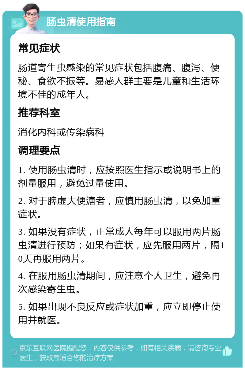 肠虫清使用指南 常见症状 肠道寄生虫感染的常见症状包括腹痛、腹泻、便秘、食欲不振等。易感人群主要是儿童和生活环境不佳的成年人。 推荐科室 消化内科或传染病科 调理要点 1. 使用肠虫清时，应按照医生指示或说明书上的剂量服用，避免过量使用。 2. 对于脾虚大便溏者，应慎用肠虫清，以免加重症状。 3. 如果没有症状，正常成人每年可以服用两片肠虫清进行预防；如果有症状，应先服用两片，隔10天再服用两片。 4. 在服用肠虫清期间，应注意个人卫生，避免再次感染寄生虫。 5. 如果出现不良反应或症状加重，应立即停止使用并就医。