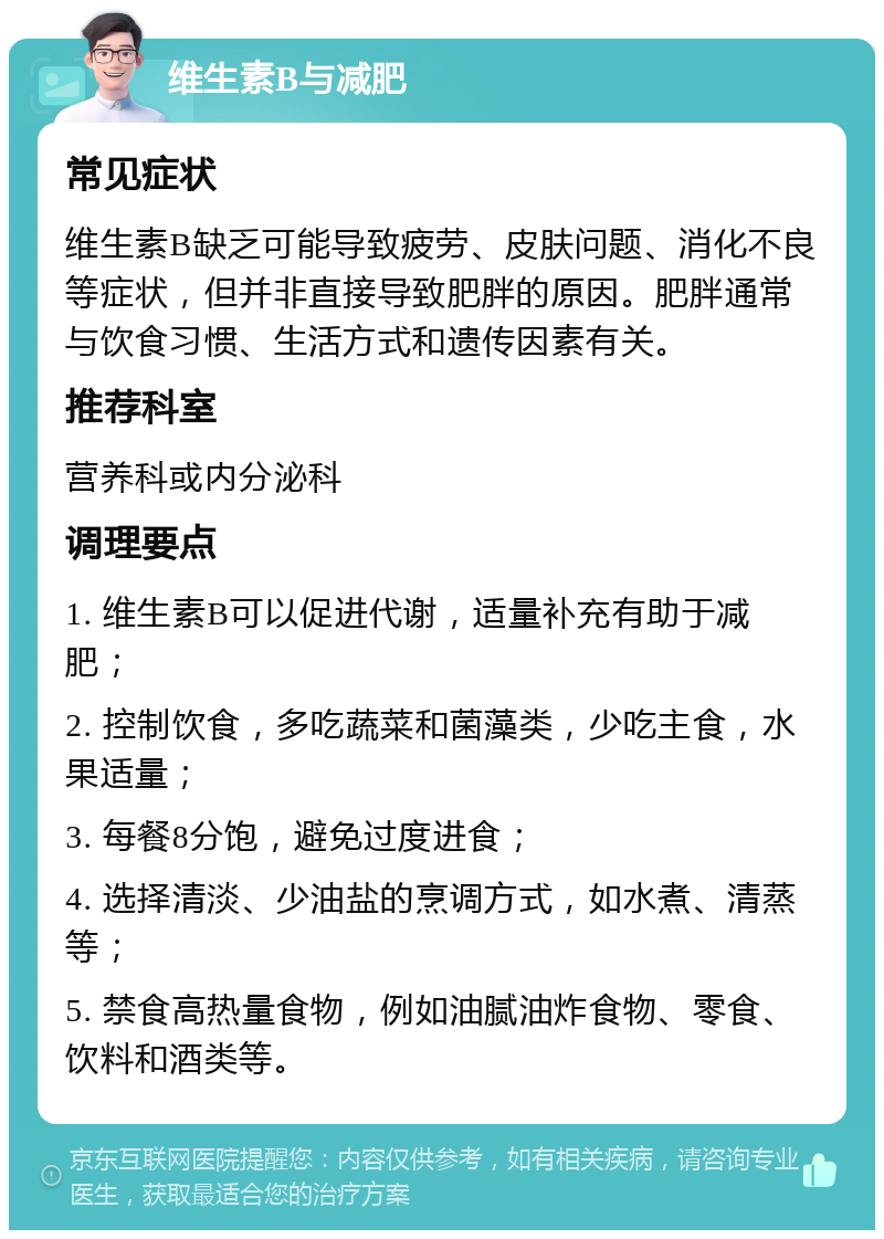 维生素B与减肥 常见症状 维生素B缺乏可能导致疲劳、皮肤问题、消化不良等症状，但并非直接导致肥胖的原因。肥胖通常与饮食习惯、生活方式和遗传因素有关。 推荐科室 营养科或内分泌科 调理要点 1. 维生素B可以促进代谢，适量补充有助于减肥； 2. 控制饮食，多吃蔬菜和菌藻类，少吃主食，水果适量； 3. 每餐8分饱，避免过度进食； 4. 选择清淡、少油盐的烹调方式，如水煮、清蒸等； 5. 禁食高热量食物，例如油腻油炸食物、零食、饮料和酒类等。