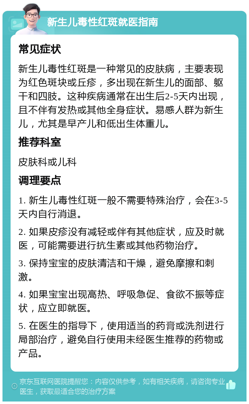 新生儿毒性红斑就医指南 常见症状 新生儿毒性红斑是一种常见的皮肤病，主要表现为红色斑块或丘疹，多出现在新生儿的面部、躯干和四肢。这种疾病通常在出生后2-5天内出现，且不伴有发热或其他全身症状。易感人群为新生儿，尤其是早产儿和低出生体重儿。 推荐科室 皮肤科或儿科 调理要点 1. 新生儿毒性红斑一般不需要特殊治疗，会在3-5天内自行消退。 2. 如果皮疹没有减轻或伴有其他症状，应及时就医，可能需要进行抗生素或其他药物治疗。 3. 保持宝宝的皮肤清洁和干燥，避免摩擦和刺激。 4. 如果宝宝出现高热、呼吸急促、食欲不振等症状，应立即就医。 5. 在医生的指导下，使用适当的药膏或洗剂进行局部治疗，避免自行使用未经医生推荐的药物或产品。