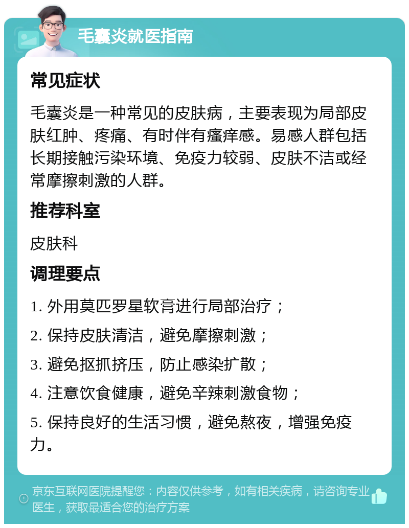 毛囊炎就医指南 常见症状 毛囊炎是一种常见的皮肤病，主要表现为局部皮肤红肿、疼痛、有时伴有瘙痒感。易感人群包括长期接触污染环境、免疫力较弱、皮肤不洁或经常摩擦刺激的人群。 推荐科室 皮肤科 调理要点 1. 外用莫匹罗星软膏进行局部治疗； 2. 保持皮肤清洁，避免摩擦刺激； 3. 避免抠抓挤压，防止感染扩散； 4. 注意饮食健康，避免辛辣刺激食物； 5. 保持良好的生活习惯，避免熬夜，增强免疫力。