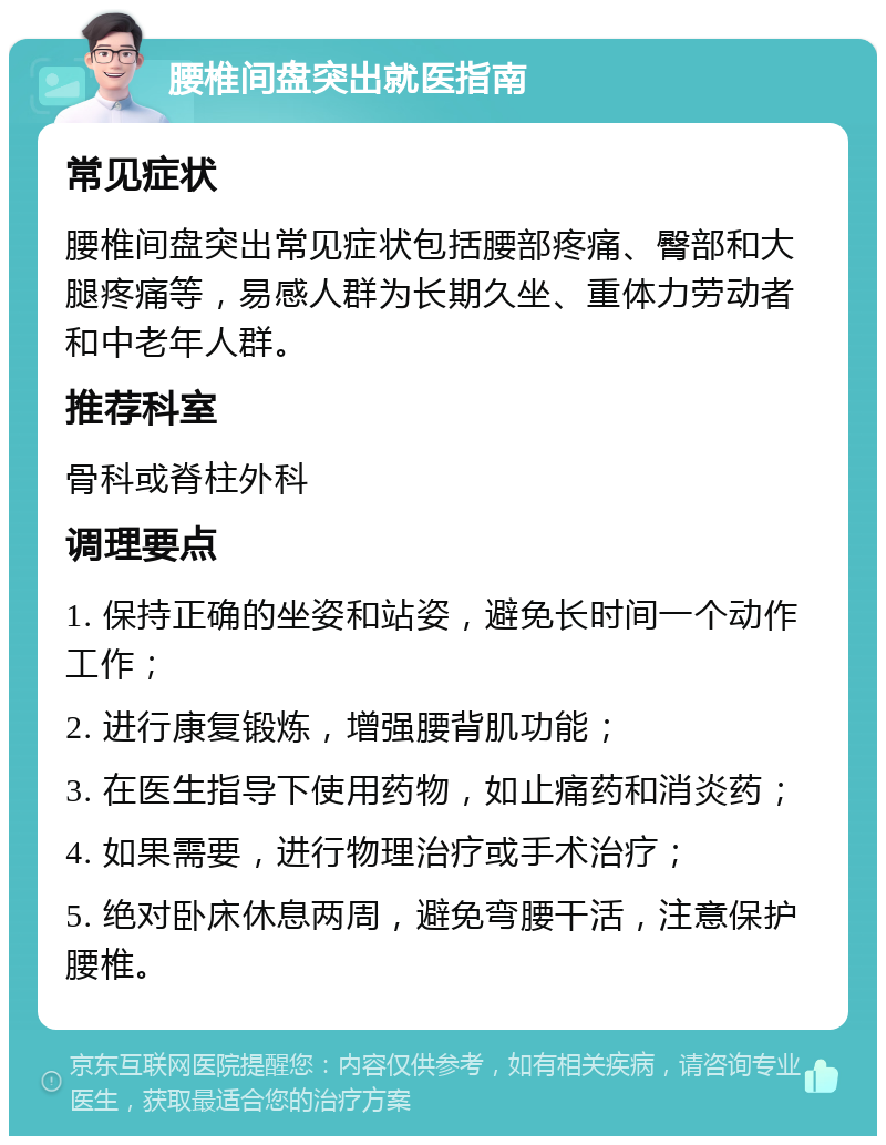 腰椎间盘突出就医指南 常见症状 腰椎间盘突出常见症状包括腰部疼痛、臀部和大腿疼痛等，易感人群为长期久坐、重体力劳动者和中老年人群。 推荐科室 骨科或脊柱外科 调理要点 1. 保持正确的坐姿和站姿，避免长时间一个动作工作； 2. 进行康复锻炼，增强腰背肌功能； 3. 在医生指导下使用药物，如止痛药和消炎药； 4. 如果需要，进行物理治疗或手术治疗； 5. 绝对卧床休息两周，避免弯腰干活，注意保护腰椎。