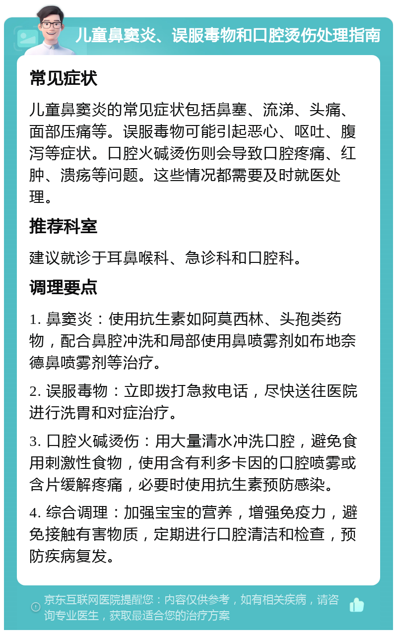 儿童鼻窦炎、误服毒物和口腔烫伤处理指南 常见症状 儿童鼻窦炎的常见症状包括鼻塞、流涕、头痛、面部压痛等。误服毒物可能引起恶心、呕吐、腹泻等症状。口腔火碱烫伤则会导致口腔疼痛、红肿、溃疡等问题。这些情况都需要及时就医处理。 推荐科室 建议就诊于耳鼻喉科、急诊科和口腔科。 调理要点 1. 鼻窦炎：使用抗生素如阿莫西林、头孢类药物，配合鼻腔冲洗和局部使用鼻喷雾剂如布地奈德鼻喷雾剂等治疗。 2. 误服毒物：立即拨打急救电话，尽快送往医院进行洗胃和对症治疗。 3. 口腔火碱烫伤：用大量清水冲洗口腔，避免食用刺激性食物，使用含有利多卡因的口腔喷雾或含片缓解疼痛，必要时使用抗生素预防感染。 4. 综合调理：加强宝宝的营养，增强免疫力，避免接触有害物质，定期进行口腔清洁和检查，预防疾病复发。