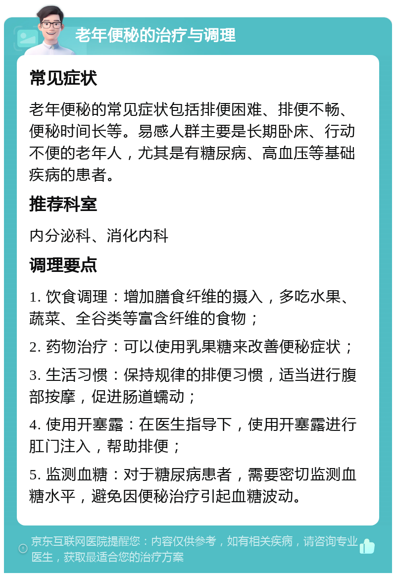 老年便秘的治疗与调理 常见症状 老年便秘的常见症状包括排便困难、排便不畅、便秘时间长等。易感人群主要是长期卧床、行动不便的老年人，尤其是有糖尿病、高血压等基础疾病的患者。 推荐科室 内分泌科、消化内科 调理要点 1. 饮食调理：增加膳食纤维的摄入，多吃水果、蔬菜、全谷类等富含纤维的食物； 2. 药物治疗：可以使用乳果糖来改善便秘症状； 3. 生活习惯：保持规律的排便习惯，适当进行腹部按摩，促进肠道蠕动； 4. 使用开塞露：在医生指导下，使用开塞露进行肛门注入，帮助排便； 5. 监测血糖：对于糖尿病患者，需要密切监测血糖水平，避免因便秘治疗引起血糖波动。