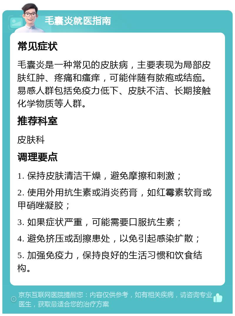 毛囊炎就医指南 常见症状 毛囊炎是一种常见的皮肤病，主要表现为局部皮肤红肿、疼痛和瘙痒，可能伴随有脓疱或结痂。易感人群包括免疫力低下、皮肤不洁、长期接触化学物质等人群。 推荐科室 皮肤科 调理要点 1. 保持皮肤清洁干燥，避免摩擦和刺激； 2. 使用外用抗生素或消炎药膏，如红霉素软膏或甲硝唑凝胶； 3. 如果症状严重，可能需要口服抗生素； 4. 避免挤压或刮擦患处，以免引起感染扩散； 5. 加强免疫力，保持良好的生活习惯和饮食结构。