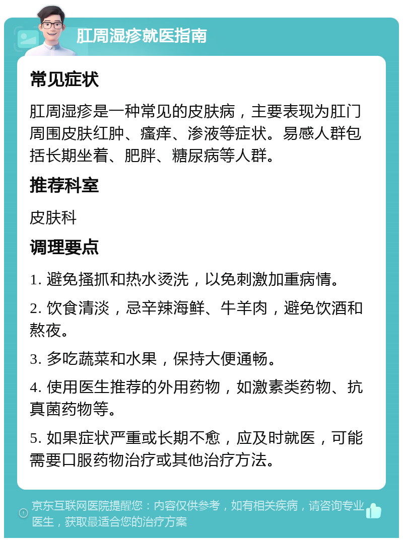 肛周湿疹就医指南 常见症状 肛周湿疹是一种常见的皮肤病，主要表现为肛门周围皮肤红肿、瘙痒、渗液等症状。易感人群包括长期坐着、肥胖、糖尿病等人群。 推荐科室 皮肤科 调理要点 1. 避免搔抓和热水烫洗，以免刺激加重病情。 2. 饮食清淡，忌辛辣海鲜、牛羊肉，避免饮酒和熬夜。 3. 多吃蔬菜和水果，保持大便通畅。 4. 使用医生推荐的外用药物，如激素类药物、抗真菌药物等。 5. 如果症状严重或长期不愈，应及时就医，可能需要口服药物治疗或其他治疗方法。