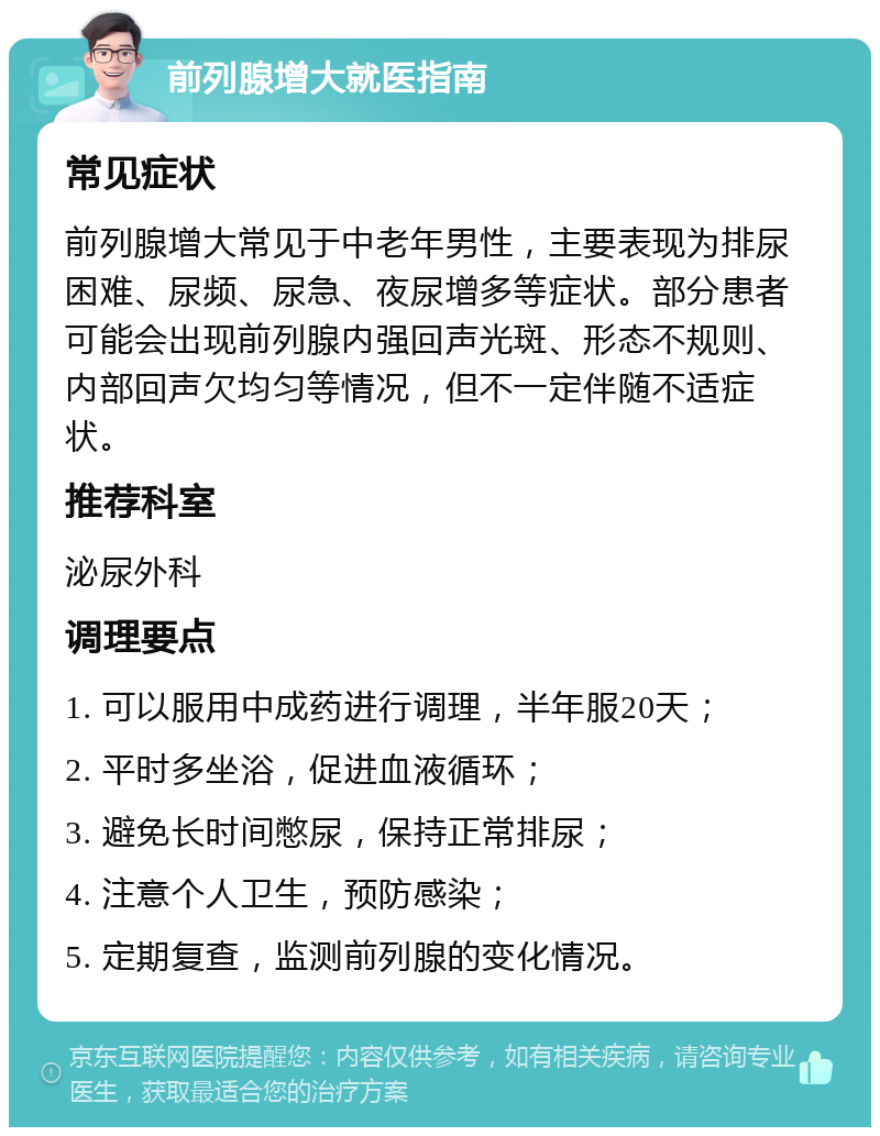 前列腺增大就医指南 常见症状 前列腺增大常见于中老年男性，主要表现为排尿困难、尿频、尿急、夜尿增多等症状。部分患者可能会出现前列腺内强回声光斑、形态不规则、内部回声欠均匀等情况，但不一定伴随不适症状。 推荐科室 泌尿外科 调理要点 1. 可以服用中成药进行调理，半年服20天； 2. 平时多坐浴，促进血液循环； 3. 避免长时间憋尿，保持正常排尿； 4. 注意个人卫生，预防感染； 5. 定期复查，监测前列腺的变化情况。