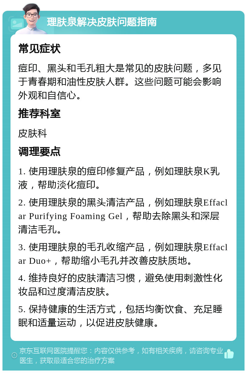 理肤泉解决皮肤问题指南 常见症状 痘印、黑头和毛孔粗大是常见的皮肤问题，多见于青春期和油性皮肤人群。这些问题可能会影响外观和自信心。 推荐科室 皮肤科 调理要点 1. 使用理肤泉的痘印修复产品，例如理肤泉K乳液，帮助淡化痘印。 2. 使用理肤泉的黑头清洁产品，例如理肤泉Effaclar Purifying Foaming Gel，帮助去除黑头和深层清洁毛孔。 3. 使用理肤泉的毛孔收缩产品，例如理肤泉Effaclar Duo+，帮助缩小毛孔并改善皮肤质地。 4. 维持良好的皮肤清洁习惯，避免使用刺激性化妆品和过度清洁皮肤。 5. 保持健康的生活方式，包括均衡饮食、充足睡眠和适量运动，以促进皮肤健康。