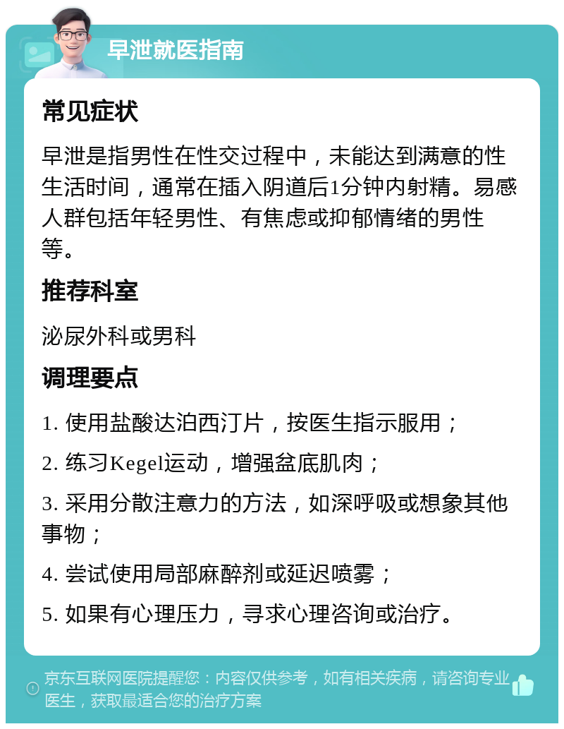 早泄就医指南 常见症状 早泄是指男性在性交过程中，未能达到满意的性生活时间，通常在插入阴道后1分钟内射精。易感人群包括年轻男性、有焦虑或抑郁情绪的男性等。 推荐科室 泌尿外科或男科 调理要点 1. 使用盐酸达泊西汀片，按医生指示服用； 2. 练习Kegel运动，增强盆底肌肉； 3. 采用分散注意力的方法，如深呼吸或想象其他事物； 4. 尝试使用局部麻醉剂或延迟喷雾； 5. 如果有心理压力，寻求心理咨询或治疗。