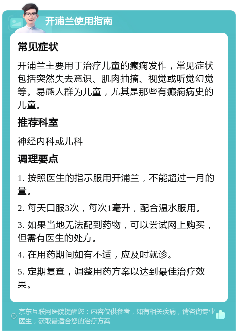 开浦兰使用指南 常见症状 开浦兰主要用于治疗儿童的癫痫发作，常见症状包括突然失去意识、肌肉抽搐、视觉或听觉幻觉等。易感人群为儿童，尤其是那些有癫痫病史的儿童。 推荐科室 神经内科或儿科 调理要点 1. 按照医生的指示服用开浦兰，不能超过一月的量。 2. 每天口服3次，每次1毫升，配合温水服用。 3. 如果当地无法配到药物，可以尝试网上购买，但需有医生的处方。 4. 在用药期间如有不适，应及时就诊。 5. 定期复查，调整用药方案以达到最佳治疗效果。