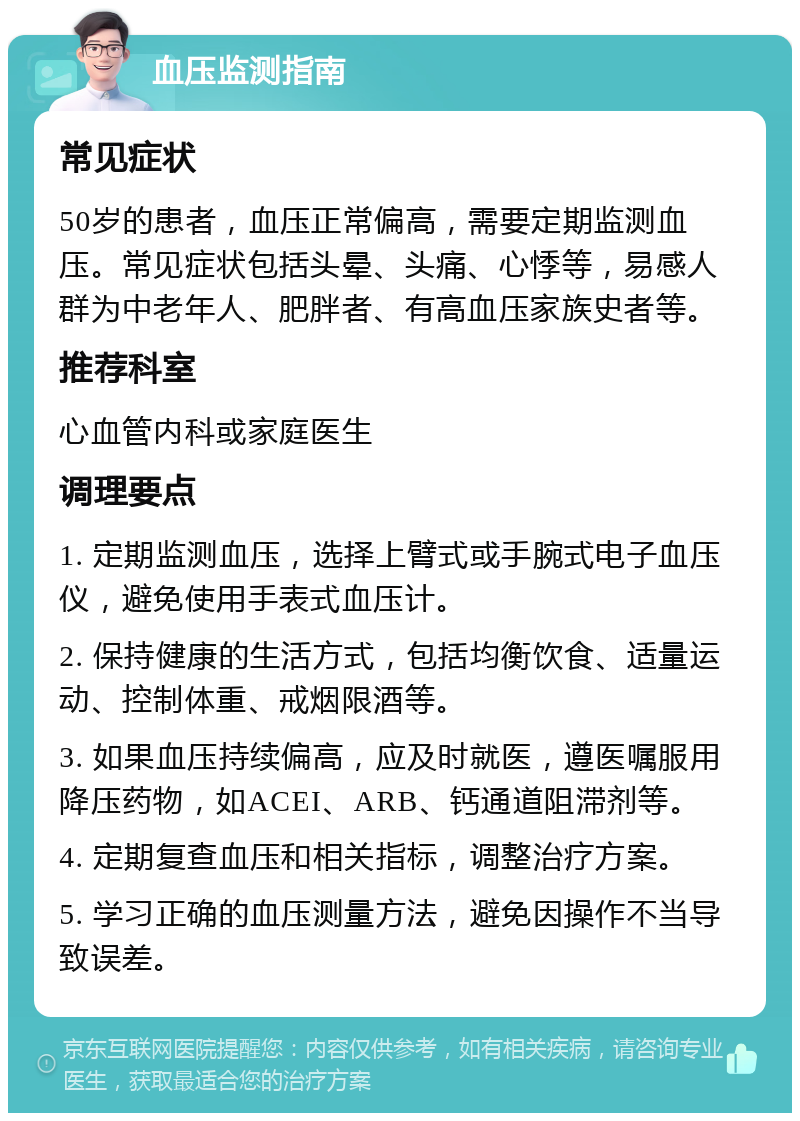 血压监测指南 常见症状 50岁的患者，血压正常偏高，需要定期监测血压。常见症状包括头晕、头痛、心悸等，易感人群为中老年人、肥胖者、有高血压家族史者等。 推荐科室 心血管内科或家庭医生 调理要点 1. 定期监测血压，选择上臂式或手腕式电子血压仪，避免使用手表式血压计。 2. 保持健康的生活方式，包括均衡饮食、适量运动、控制体重、戒烟限酒等。 3. 如果血压持续偏高，应及时就医，遵医嘱服用降压药物，如ACEI、ARB、钙通道阻滞剂等。 4. 定期复查血压和相关指标，调整治疗方案。 5. 学习正确的血压测量方法，避免因操作不当导致误差。