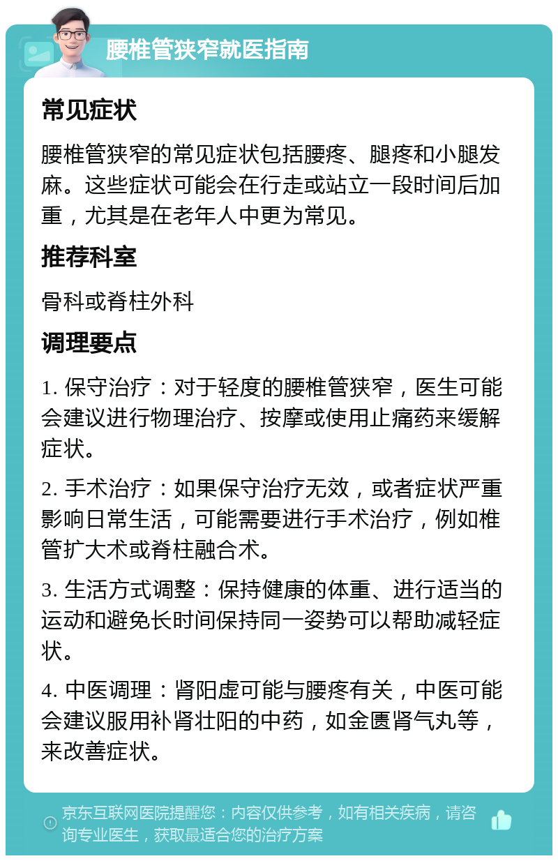 腰椎管狭窄就医指南 常见症状 腰椎管狭窄的常见症状包括腰疼、腿疼和小腿发麻。这些症状可能会在行走或站立一段时间后加重，尤其是在老年人中更为常见。 推荐科室 骨科或脊柱外科 调理要点 1. 保守治疗：对于轻度的腰椎管狭窄，医生可能会建议进行物理治疗、按摩或使用止痛药来缓解症状。 2. 手术治疗：如果保守治疗无效，或者症状严重影响日常生活，可能需要进行手术治疗，例如椎管扩大术或脊柱融合术。 3. 生活方式调整：保持健康的体重、进行适当的运动和避免长时间保持同一姿势可以帮助减轻症状。 4. 中医调理：肾阳虚可能与腰疼有关，中医可能会建议服用补肾壮阳的中药，如金匮肾气丸等，来改善症状。