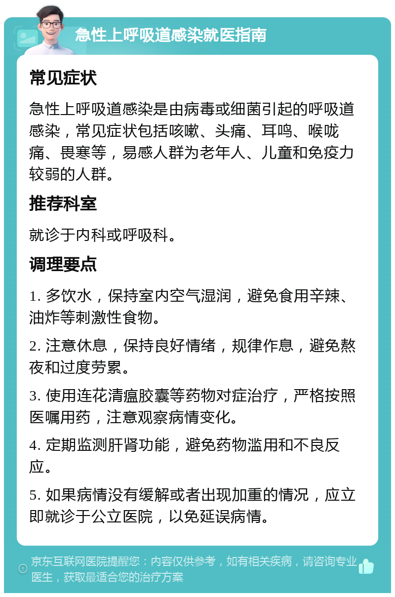 急性上呼吸道感染就医指南 常见症状 急性上呼吸道感染是由病毒或细菌引起的呼吸道感染，常见症状包括咳嗽、头痛、耳鸣、喉咙痛、畏寒等，易感人群为老年人、儿童和免疫力较弱的人群。 推荐科室 就诊于内科或呼吸科。 调理要点 1. 多饮水，保持室内空气湿润，避免食用辛辣、油炸等刺激性食物。 2. 注意休息，保持良好情绪，规律作息，避免熬夜和过度劳累。 3. 使用连花清瘟胶囊等药物对症治疗，严格按照医嘱用药，注意观察病情变化。 4. 定期监测肝肾功能，避免药物滥用和不良反应。 5. 如果病情没有缓解或者出现加重的情况，应立即就诊于公立医院，以免延误病情。