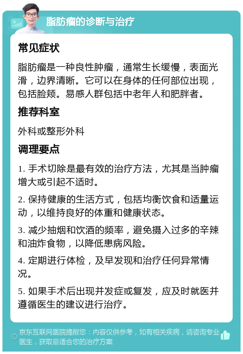 脂肪瘤的诊断与治疗 常见症状 脂肪瘤是一种良性肿瘤，通常生长缓慢，表面光滑，边界清晰。它可以在身体的任何部位出现，包括脸颊。易感人群包括中老年人和肥胖者。 推荐科室 外科或整形外科 调理要点 1. 手术切除是最有效的治疗方法，尤其是当肿瘤增大或引起不适时。 2. 保持健康的生活方式，包括均衡饮食和适量运动，以维持良好的体重和健康状态。 3. 减少抽烟和饮酒的频率，避免摄入过多的辛辣和油炸食物，以降低患病风险。 4. 定期进行体检，及早发现和治疗任何异常情况。 5. 如果手术后出现并发症或复发，应及时就医并遵循医生的建议进行治疗。