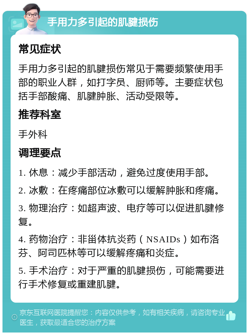 手用力多引起的肌腱损伤 常见症状 手用力多引起的肌腱损伤常见于需要频繁使用手部的职业人群，如打字员、厨师等。主要症状包括手部酸痛、肌腱肿胀、活动受限等。 推荐科室 手外科 调理要点 1. 休息：减少手部活动，避免过度使用手部。 2. 冰敷：在疼痛部位冰敷可以缓解肿胀和疼痛。 3. 物理治疗：如超声波、电疗等可以促进肌腱修复。 4. 药物治疗：非甾体抗炎药（NSAIDs）如布洛芬、阿司匹林等可以缓解疼痛和炎症。 5. 手术治疗：对于严重的肌腱损伤，可能需要进行手术修复或重建肌腱。