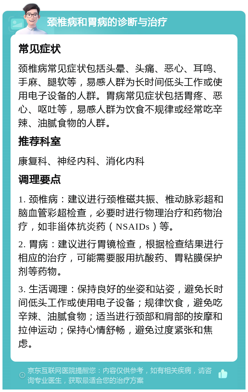 颈椎病和胃病的诊断与治疗 常见症状 颈椎病常见症状包括头晕、头痛、恶心、耳鸣、手麻、腿软等，易感人群为长时间低头工作或使用电子设备的人群。胃病常见症状包括胃疼、恶心、呕吐等，易感人群为饮食不规律或经常吃辛辣、油腻食物的人群。 推荐科室 康复科、神经内科、消化内科 调理要点 1. 颈椎病：建议进行颈椎磁共振、椎动脉彩超和脑血管彩超检查，必要时进行物理治疗和药物治疗，如非甾体抗炎药（NSAIDs）等。 2. 胃病：建议进行胃镜检查，根据检查结果进行相应的治疗，可能需要服用抗酸药、胃粘膜保护剂等药物。 3. 生活调理：保持良好的坐姿和站姿，避免长时间低头工作或使用电子设备；规律饮食，避免吃辛辣、油腻食物；适当进行颈部和肩部的按摩和拉伸运动；保持心情舒畅，避免过度紧张和焦虑。