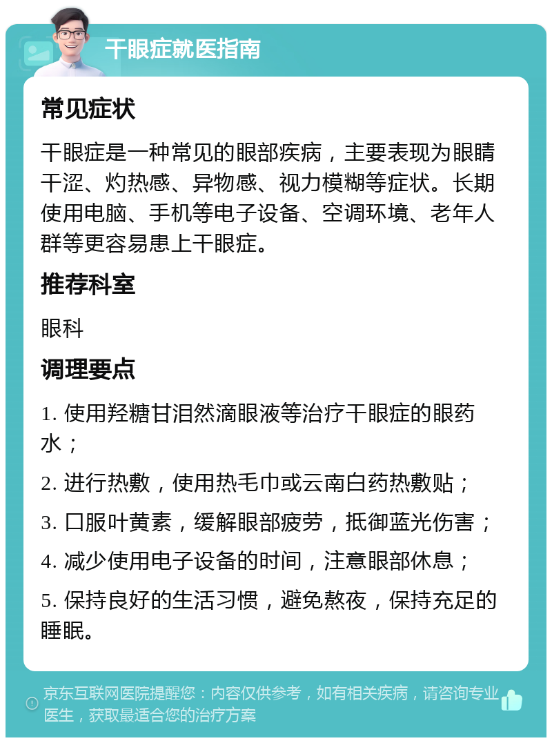 干眼症就医指南 常见症状 干眼症是一种常见的眼部疾病，主要表现为眼睛干涩、灼热感、异物感、视力模糊等症状。长期使用电脑、手机等电子设备、空调环境、老年人群等更容易患上干眼症。 推荐科室 眼科 调理要点 1. 使用羟糖甘泪然滴眼液等治疗干眼症的眼药水； 2. 进行热敷，使用热毛巾或云南白药热敷贴； 3. 口服叶黄素，缓解眼部疲劳，抵御蓝光伤害； 4. 减少使用电子设备的时间，注意眼部休息； 5. 保持良好的生活习惯，避免熬夜，保持充足的睡眠。