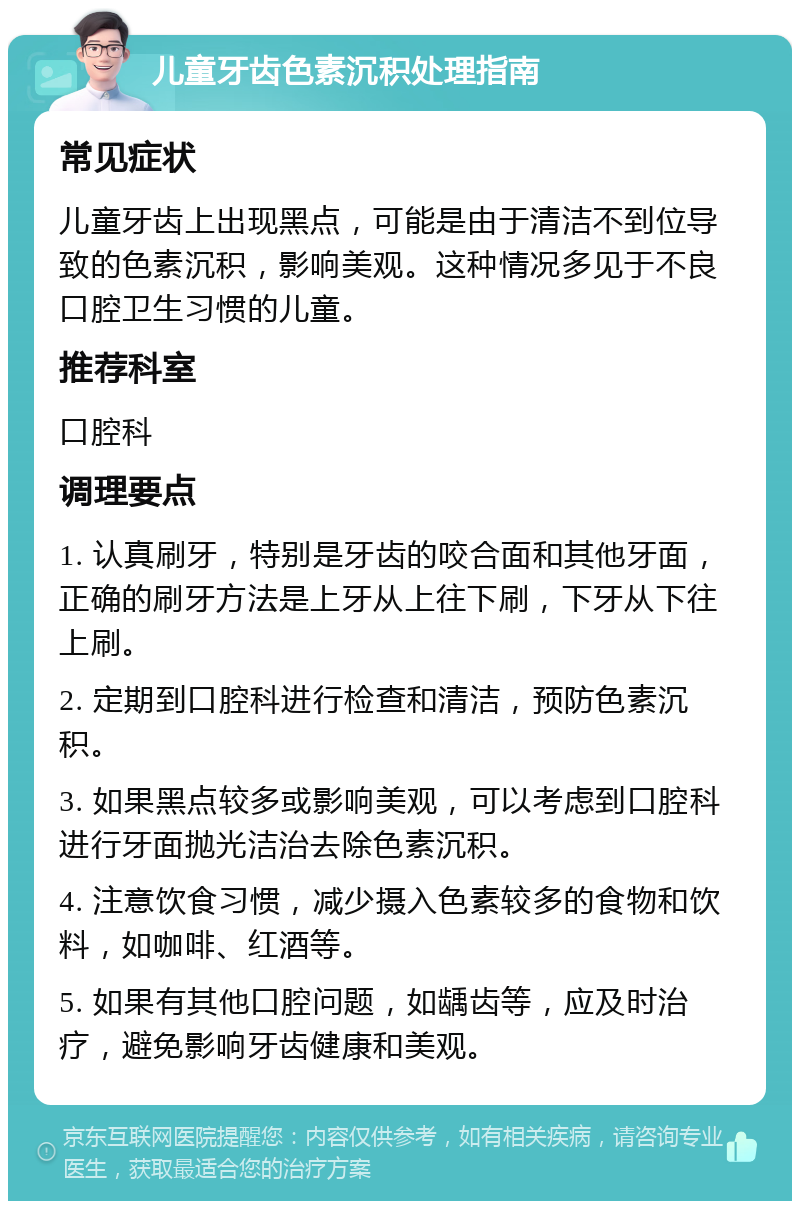 儿童牙齿色素沉积处理指南 常见症状 儿童牙齿上出现黑点，可能是由于清洁不到位导致的色素沉积，影响美观。这种情况多见于不良口腔卫生习惯的儿童。 推荐科室 口腔科 调理要点 1. 认真刷牙，特别是牙齿的咬合面和其他牙面，正确的刷牙方法是上牙从上往下刷，下牙从下往上刷。 2. 定期到口腔科进行检查和清洁，预防色素沉积。 3. 如果黑点较多或影响美观，可以考虑到口腔科进行牙面抛光洁治去除色素沉积。 4. 注意饮食习惯，减少摄入色素较多的食物和饮料，如咖啡、红酒等。 5. 如果有其他口腔问题，如龋齿等，应及时治疗，避免影响牙齿健康和美观。