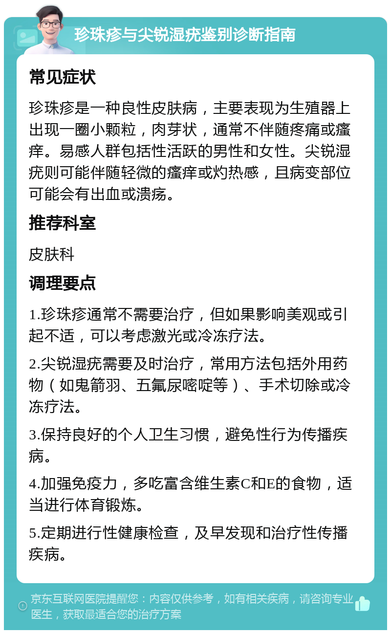 珍珠疹与尖锐湿疣鉴别诊断指南 常见症状 珍珠疹是一种良性皮肤病，主要表现为生殖器上出现一圈小颗粒，肉芽状，通常不伴随疼痛或瘙痒。易感人群包括性活跃的男性和女性。尖锐湿疣则可能伴随轻微的瘙痒或灼热感，且病变部位可能会有出血或溃疡。 推荐科室 皮肤科 调理要点 1.珍珠疹通常不需要治疗，但如果影响美观或引起不适，可以考虑激光或冷冻疗法。 2.尖锐湿疣需要及时治疗，常用方法包括外用药物（如鬼箭羽、五氟尿嘧啶等）、手术切除或冷冻疗法。 3.保持良好的个人卫生习惯，避免性行为传播疾病。 4.加强免疫力，多吃富含维生素C和E的食物，适当进行体育锻炼。 5.定期进行性健康检查，及早发现和治疗性传播疾病。