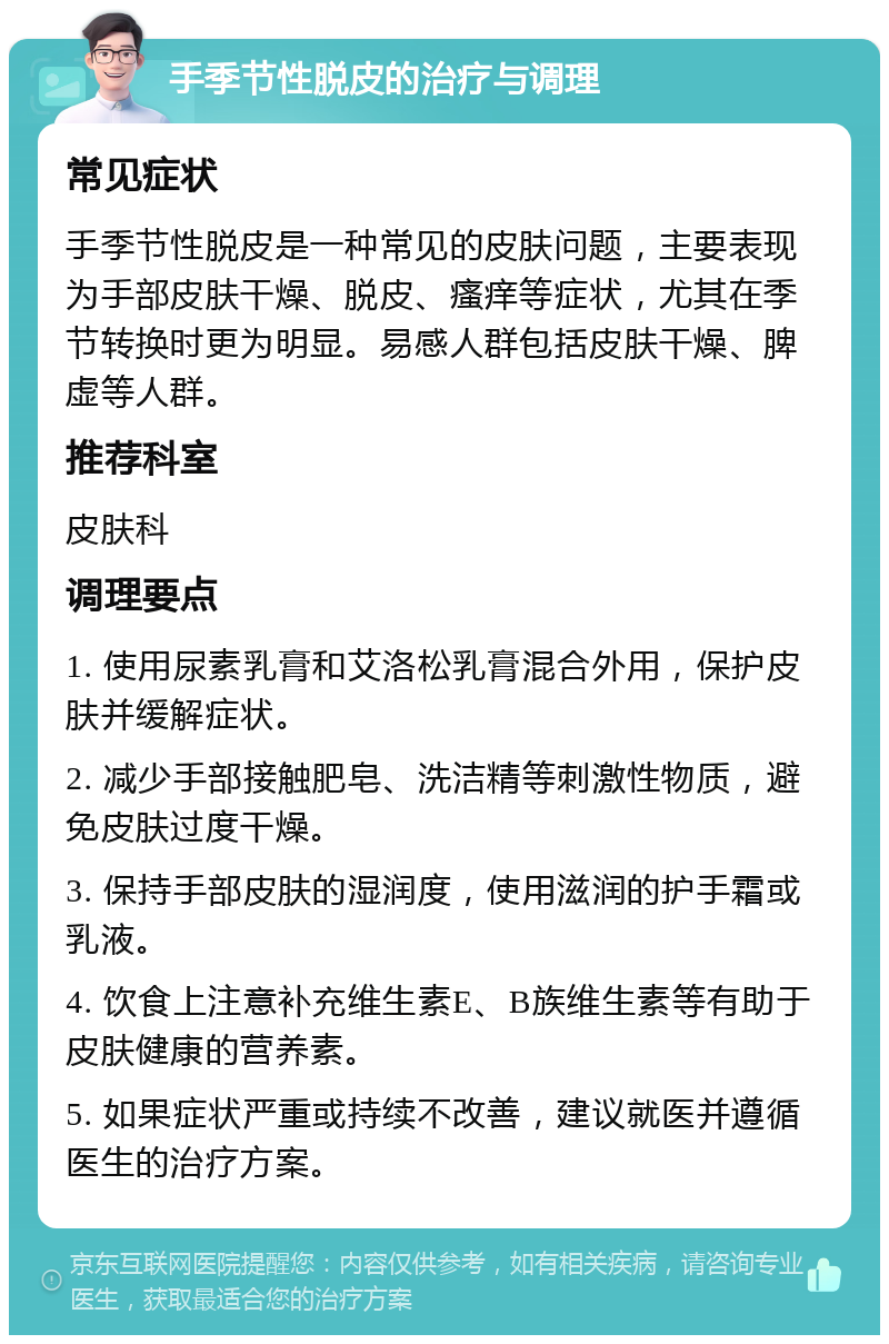 手季节性脱皮的治疗与调理 常见症状 手季节性脱皮是一种常见的皮肤问题，主要表现为手部皮肤干燥、脱皮、瘙痒等症状，尤其在季节转换时更为明显。易感人群包括皮肤干燥、脾虚等人群。 推荐科室 皮肤科 调理要点 1. 使用尿素乳膏和艾洛松乳膏混合外用，保护皮肤并缓解症状。 2. 减少手部接触肥皂、洗洁精等刺激性物质，避免皮肤过度干燥。 3. 保持手部皮肤的湿润度，使用滋润的护手霜或乳液。 4. 饮食上注意补充维生素E、B族维生素等有助于皮肤健康的营养素。 5. 如果症状严重或持续不改善，建议就医并遵循医生的治疗方案。