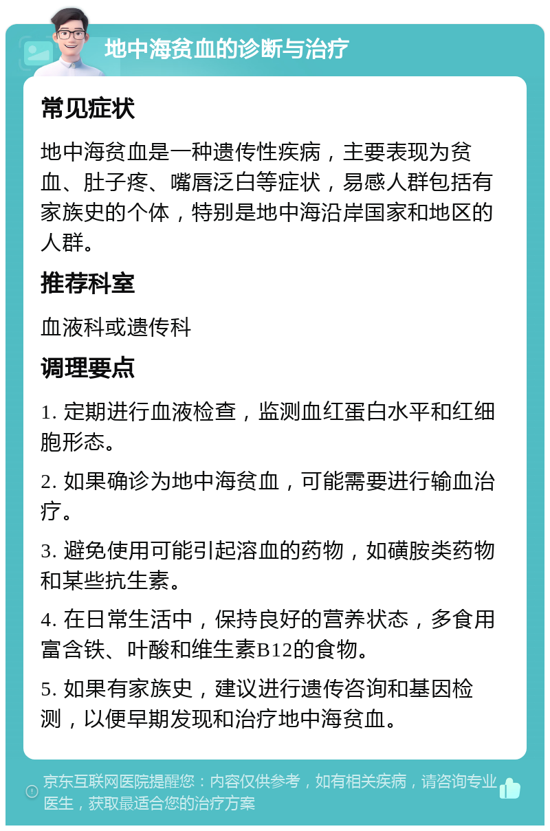 地中海贫血的诊断与治疗 常见症状 地中海贫血是一种遗传性疾病，主要表现为贫血、肚子疼、嘴唇泛白等症状，易感人群包括有家族史的个体，特别是地中海沿岸国家和地区的人群。 推荐科室 血液科或遗传科 调理要点 1. 定期进行血液检查，监测血红蛋白水平和红细胞形态。 2. 如果确诊为地中海贫血，可能需要进行输血治疗。 3. 避免使用可能引起溶血的药物，如磺胺类药物和某些抗生素。 4. 在日常生活中，保持良好的营养状态，多食用富含铁、叶酸和维生素B12的食物。 5. 如果有家族史，建议进行遗传咨询和基因检测，以便早期发现和治疗地中海贫血。