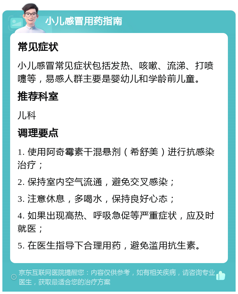 小儿感冒用药指南 常见症状 小儿感冒常见症状包括发热、咳嗽、流涕、打喷嚏等，易感人群主要是婴幼儿和学龄前儿童。 推荐科室 儿科 调理要点 1. 使用阿奇霉素干混悬剂（希舒美）进行抗感染治疗； 2. 保持室内空气流通，避免交叉感染； 3. 注意休息，多喝水，保持良好心态； 4. 如果出现高热、呼吸急促等严重症状，应及时就医； 5. 在医生指导下合理用药，避免滥用抗生素。