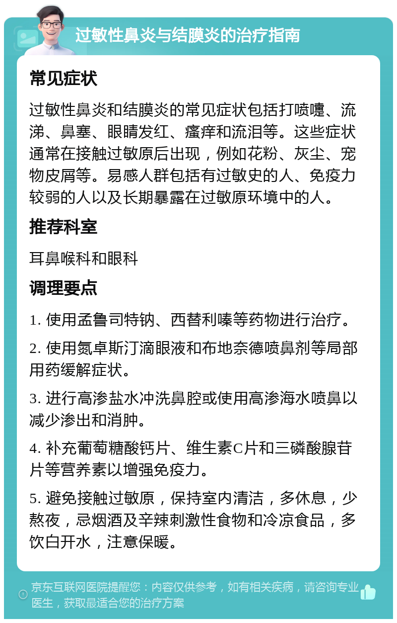 过敏性鼻炎与结膜炎的治疗指南 常见症状 过敏性鼻炎和结膜炎的常见症状包括打喷嚏、流涕、鼻塞、眼睛发红、瘙痒和流泪等。这些症状通常在接触过敏原后出现，例如花粉、灰尘、宠物皮屑等。易感人群包括有过敏史的人、免疫力较弱的人以及长期暴露在过敏原环境中的人。 推荐科室 耳鼻喉科和眼科 调理要点 1. 使用孟鲁司特钠、西替利嗪等药物进行治疗。 2. 使用氮卓斯汀滴眼液和布地奈德喷鼻剂等局部用药缓解症状。 3. 进行高渗盐水冲洗鼻腔或使用高渗海水喷鼻以减少渗出和消肿。 4. 补充葡萄糖酸钙片、维生素C片和三磷酸腺苷片等营养素以增强免疫力。 5. 避免接触过敏原，保持室内清洁，多休息，少熬夜，忌烟酒及辛辣刺激性食物和冷凉食品，多饮白开水，注意保暖。