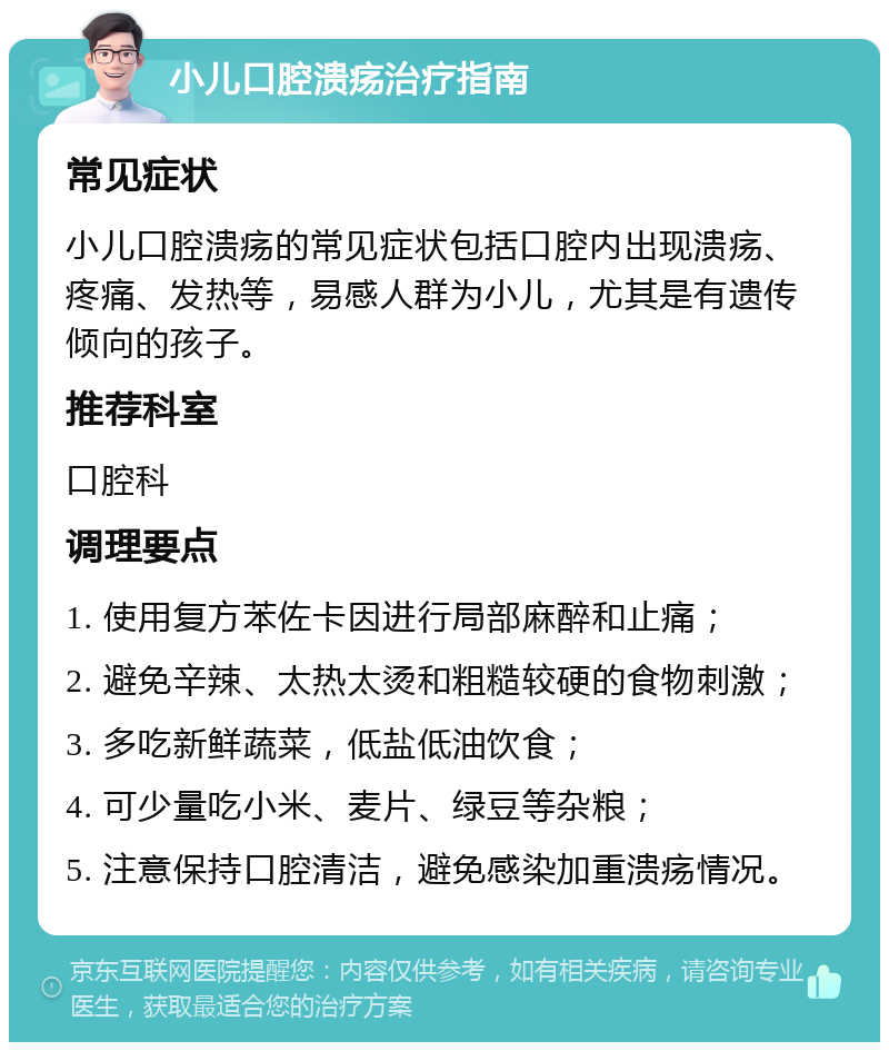 小儿口腔溃疡治疗指南 常见症状 小儿口腔溃疡的常见症状包括口腔内出现溃疡、疼痛、发热等，易感人群为小儿，尤其是有遗传倾向的孩子。 推荐科室 口腔科 调理要点 1. 使用复方苯佐卡因进行局部麻醉和止痛； 2. 避免辛辣、太热太烫和粗糙较硬的食物刺激； 3. 多吃新鲜蔬菜，低盐低油饮食； 4. 可少量吃小米、麦片、绿豆等杂粮； 5. 注意保持口腔清洁，避免感染加重溃疡情况。