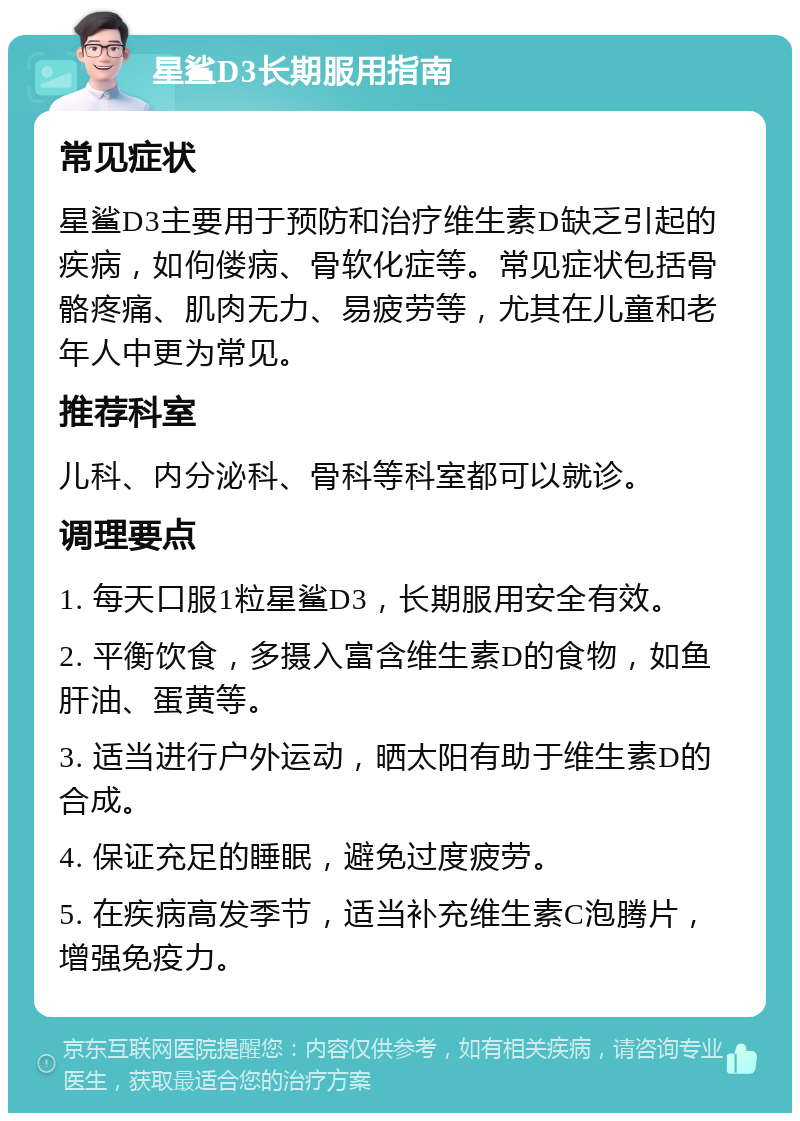 星鲨D3长期服用指南 常见症状 星鲨D3主要用于预防和治疗维生素D缺乏引起的疾病，如佝偻病、骨软化症等。常见症状包括骨骼疼痛、肌肉无力、易疲劳等，尤其在儿童和老年人中更为常见。 推荐科室 儿科、内分泌科、骨科等科室都可以就诊。 调理要点 1. 每天口服1粒星鲨D3，长期服用安全有效。 2. 平衡饮食，多摄入富含维生素D的食物，如鱼肝油、蛋黄等。 3. 适当进行户外运动，晒太阳有助于维生素D的合成。 4. 保证充足的睡眠，避免过度疲劳。 5. 在疾病高发季节，适当补充维生素C泡腾片，增强免疫力。