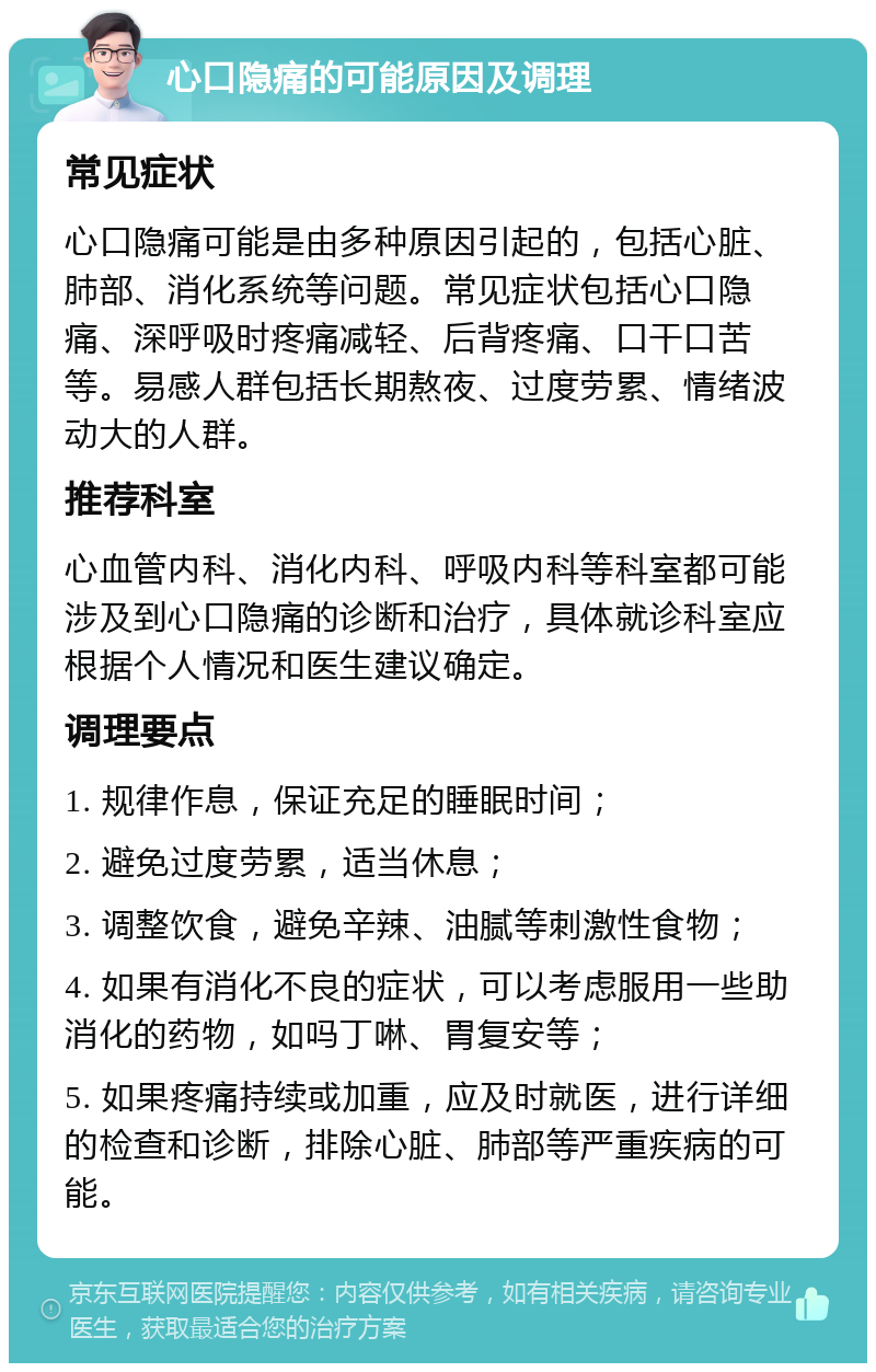 心口隐痛的可能原因及调理 常见症状 心口隐痛可能是由多种原因引起的，包括心脏、肺部、消化系统等问题。常见症状包括心口隐痛、深呼吸时疼痛减轻、后背疼痛、口干口苦等。易感人群包括长期熬夜、过度劳累、情绪波动大的人群。 推荐科室 心血管内科、消化内科、呼吸内科等科室都可能涉及到心口隐痛的诊断和治疗，具体就诊科室应根据个人情况和医生建议确定。 调理要点 1. 规律作息，保证充足的睡眠时间； 2. 避免过度劳累，适当休息； 3. 调整饮食，避免辛辣、油腻等刺激性食物； 4. 如果有消化不良的症状，可以考虑服用一些助消化的药物，如吗丁啉、胃复安等； 5. 如果疼痛持续或加重，应及时就医，进行详细的检查和诊断，排除心脏、肺部等严重疾病的可能。