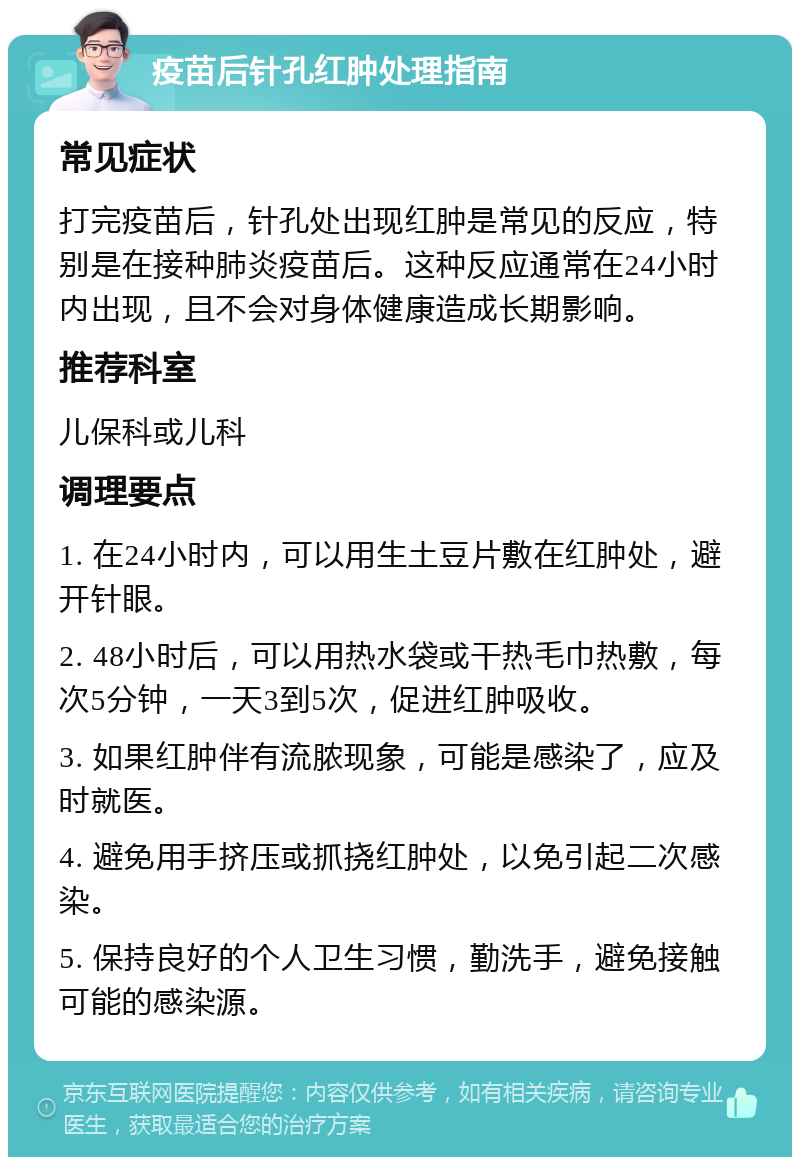 疫苗后针孔红肿处理指南 常见症状 打完疫苗后，针孔处出现红肿是常见的反应，特别是在接种肺炎疫苗后。这种反应通常在24小时内出现，且不会对身体健康造成长期影响。 推荐科室 儿保科或儿科 调理要点 1. 在24小时内，可以用生土豆片敷在红肿处，避开针眼。 2. 48小时后，可以用热水袋或干热毛巾热敷，每次5分钟，一天3到5次，促进红肿吸收。 3. 如果红肿伴有流脓现象，可能是感染了，应及时就医。 4. 避免用手挤压或抓挠红肿处，以免引起二次感染。 5. 保持良好的个人卫生习惯，勤洗手，避免接触可能的感染源。