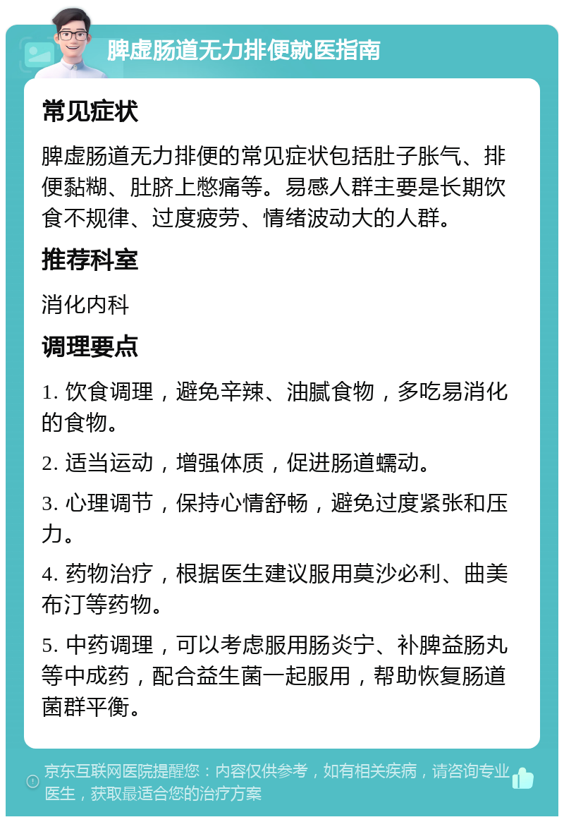 脾虚肠道无力排便就医指南 常见症状 脾虚肠道无力排便的常见症状包括肚子胀气、排便黏糊、肚脐上憋痛等。易感人群主要是长期饮食不规律、过度疲劳、情绪波动大的人群。 推荐科室 消化内科 调理要点 1. 饮食调理，避免辛辣、油腻食物，多吃易消化的食物。 2. 适当运动，增强体质，促进肠道蠕动。 3. 心理调节，保持心情舒畅，避免过度紧张和压力。 4. 药物治疗，根据医生建议服用莫沙必利、曲美布汀等药物。 5. 中药调理，可以考虑服用肠炎宁、补脾益肠丸等中成药，配合益生菌一起服用，帮助恢复肠道菌群平衡。