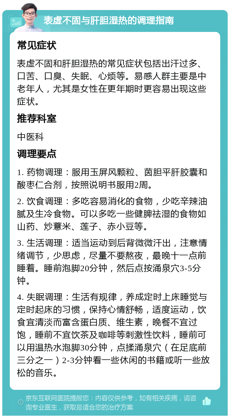 表虚不固与肝胆湿热的调理指南 常见症状 表虚不固和肝胆湿热的常见症状包括出汗过多、口苦、口臭、失眠、心烦等。易感人群主要是中老年人，尤其是女性在更年期时更容易出现这些症状。 推荐科室 中医科 调理要点 1. 药物调理：服用玉屏风颗粒、茵胆平肝胶囊和酸枣仁合剂，按照说明书服用2周。 2. 饮食调理：多吃容易消化的食物，少吃辛辣油腻及生冷食物。可以多吃一些健脾祛湿的食物如山药、炒薏米、莲子、赤小豆等。 3. 生活调理：适当运动到后背微微汗出，注意情绪调节，少思虑，尽量不要熬夜，最晚十一点前睡着。睡前泡脚20分钟，然后点按涌泉穴3-5分钟。 4. 失眠调理：生活有规律，养成定时上床睡觉与定时起床的习惯，保持心情舒畅，适度运动，饮食宜清淡而富含蛋白质、维生素，晚餐不宜过饱，睡前不宜饮茶及咖啡等刺激性饮料，睡前可以用温热水泡脚30分钟，点揉涌泉穴（在足底前三分之一）2-3分钟看一些休闲的书籍或听一些放松的音乐。