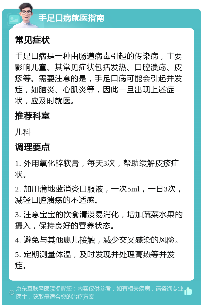 手足口病就医指南 常见症状 手足口病是一种由肠道病毒引起的传染病，主要影响儿童。其常见症状包括发热、口腔溃疡、皮疹等。需要注意的是，手足口病可能会引起并发症，如脑炎、心肌炎等，因此一旦出现上述症状，应及时就医。 推荐科室 儿科 调理要点 1. 外用氧化锌软膏，每天3次，帮助缓解皮疹症状。 2. 加用蒲地蓝消炎口服液，一次5ml，一日3次，减轻口腔溃疡的不适感。 3. 注意宝宝的饮食清淡易消化，增加蔬菜水果的摄入，保持良好的营养状态。 4. 避免与其他患儿接触，减少交叉感染的风险。 5. 定期测量体温，及时发现并处理高热等并发症。