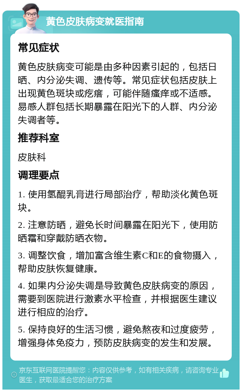 黄色皮肤病变就医指南 常见症状 黄色皮肤病变可能是由多种因素引起的，包括日晒、内分泌失调、遗传等。常见症状包括皮肤上出现黄色斑块或疙瘩，可能伴随瘙痒或不适感。易感人群包括长期暴露在阳光下的人群、内分泌失调者等。 推荐科室 皮肤科 调理要点 1. 使用氢醌乳膏进行局部治疗，帮助淡化黄色斑块。 2. 注意防晒，避免长时间暴露在阳光下，使用防晒霜和穿戴防晒衣物。 3. 调整饮食，增加富含维生素C和E的食物摄入，帮助皮肤恢复健康。 4. 如果内分泌失调是导致黄色皮肤病变的原因，需要到医院进行激素水平检查，并根据医生建议进行相应的治疗。 5. 保持良好的生活习惯，避免熬夜和过度疲劳，增强身体免疫力，预防皮肤病变的发生和发展。